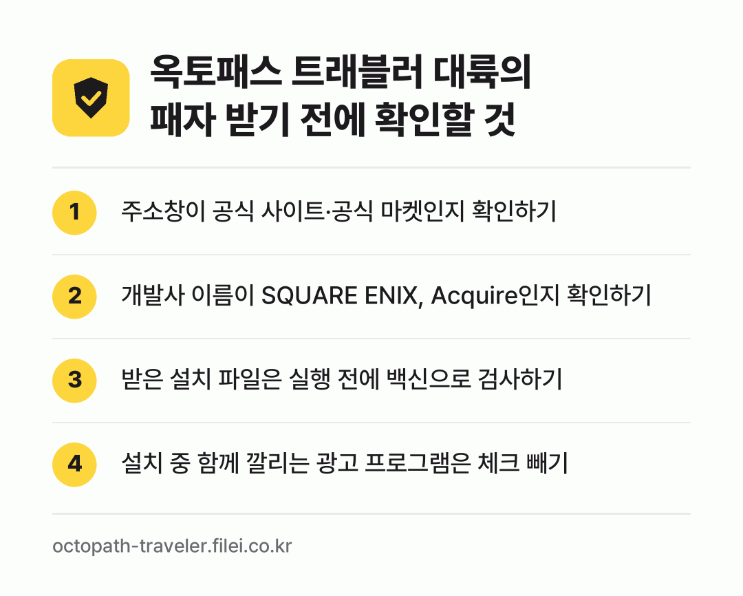 옥토패스 트래블러 대륙의 패자 받기 전에 확인할 것: 주소창이 공식 사이트·공식 마켓인지 확인하기, 개발사 이름이 SQUARE ENIX, Acquire인지 확인하기, 받은 설치 파일은 실행 전에 백신으로 검사하기, 설치 중 함께 깔리는 광고 프로그램은 체크 빼기