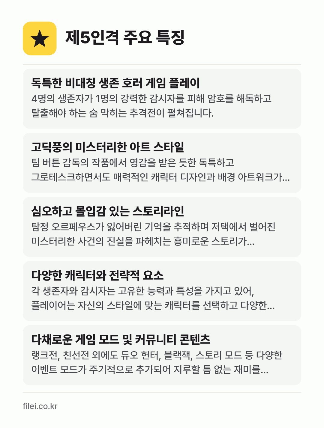 제5인격 주요 특징: 독특한 비대칭 생존 호러 게임 플레이, 고딕풍의 미스터리한 아트 스타일, 심오하고 몰입감 있는 스토리라인, 다양한 캐릭터와 전략적 요소, 다채로운 게임 모드 및 커뮤니티 콘텐츠