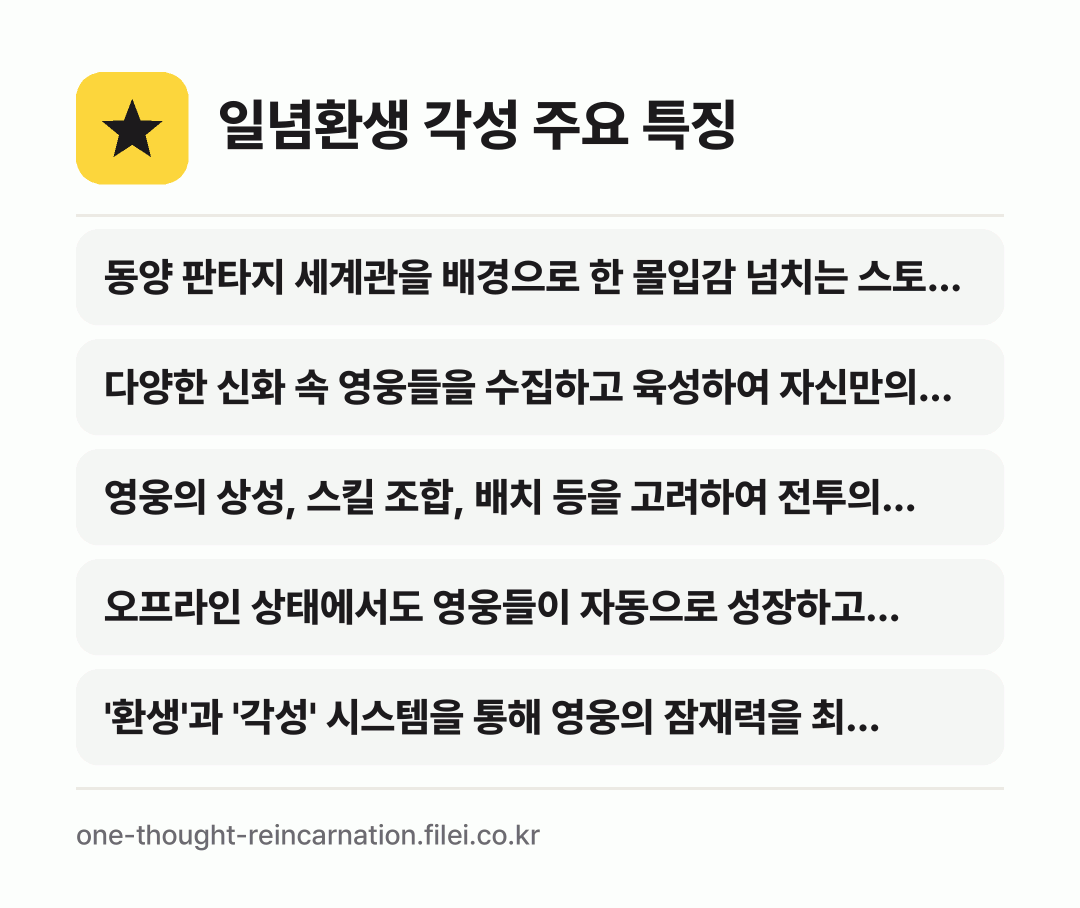 일념환생 각성 주요 특징: 동양 판타지 세계관을 배경으로 한 몰입감 넘치는 스토…, 다양한 신화 속 영웅들을 수집하고 육성하여 자신만의…, 영웅의 상성, 스킬 조합, 배치 등을 고려하여 전투의…, 오프라인 상태에서도 영웅들이 자동으로 성장하고 보상을…, '환생'과 '각성' 시스템을 통해 영웅의 잠재력을 최…