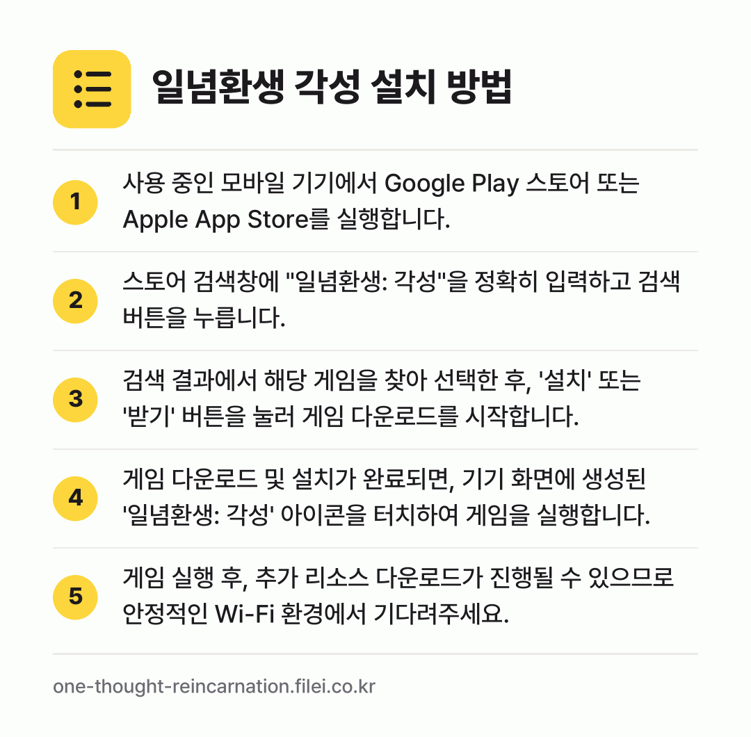 일념환생 각성 설치 방법: 사용 중인 모바일 기기에서 Google P… → 스토어 검색창에 "일념환생: 각성"을 정확… → 검색 결과에서 해당 게임을 찾아 선택한 후… → 게임 다운로드 및 설치가 완료되면, 기기… → 게임 실행 후, 추가 리소스 다운로드가 진…