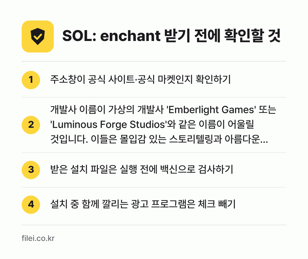 SOL: enchant 받기 전에 확인할 것: 주소창이 공식 사이트·공식 마켓인지 확인하기, 개발사 이름이 가상의 개발사 'Emberlight Games' 또는 'Luminous Forge Studios'와 같은 이름이 어울릴 것입니다. 이들은 몰입감 있는 스토리텔링과 아름다운 비주얼을 추구하는 것으로 알려져 있습니다.인지 확인하기, 받은 설치 파일은 실행