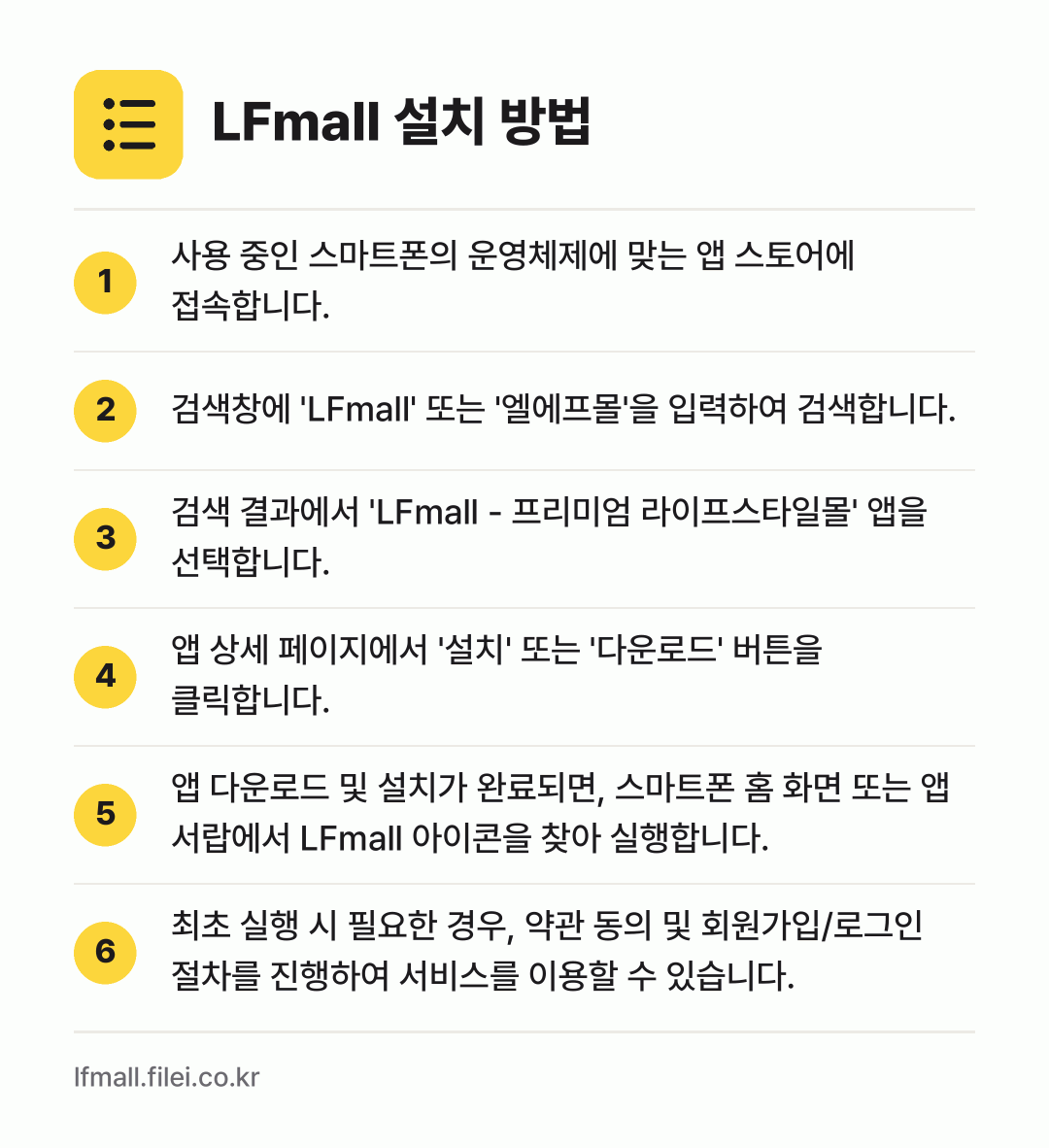 LFmall 설치 방법: 사용 중인 스마트폰의 운영체제에 맞는 앱… → 검색창에 'LFmall' 또는 '엘에프몰'… → 검색 결과에서 'LFmall - 프리미엄… → 앱 상세 페이지에서 '설치' 또는 '다운로… → 앱 다운로드 및 설치가 완료되면, 스마트폰… → 최초 실행 시 필요한 경우, 약관 동의 및…