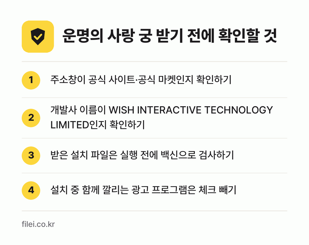 운명의 사랑 궁 받기 전에 확인할 것: 주소창이 공식 사이트·공식 마켓인지 확인하기, 개발사 이름이 WISH INTERACTIVE TECHNOLOGY LIMITED인지 확인하기, 받은 설치 파일은 실행 전에 백신으로 검사하기, 설치 중 함께 깔리는 광고 프로그램은 체크 빼기