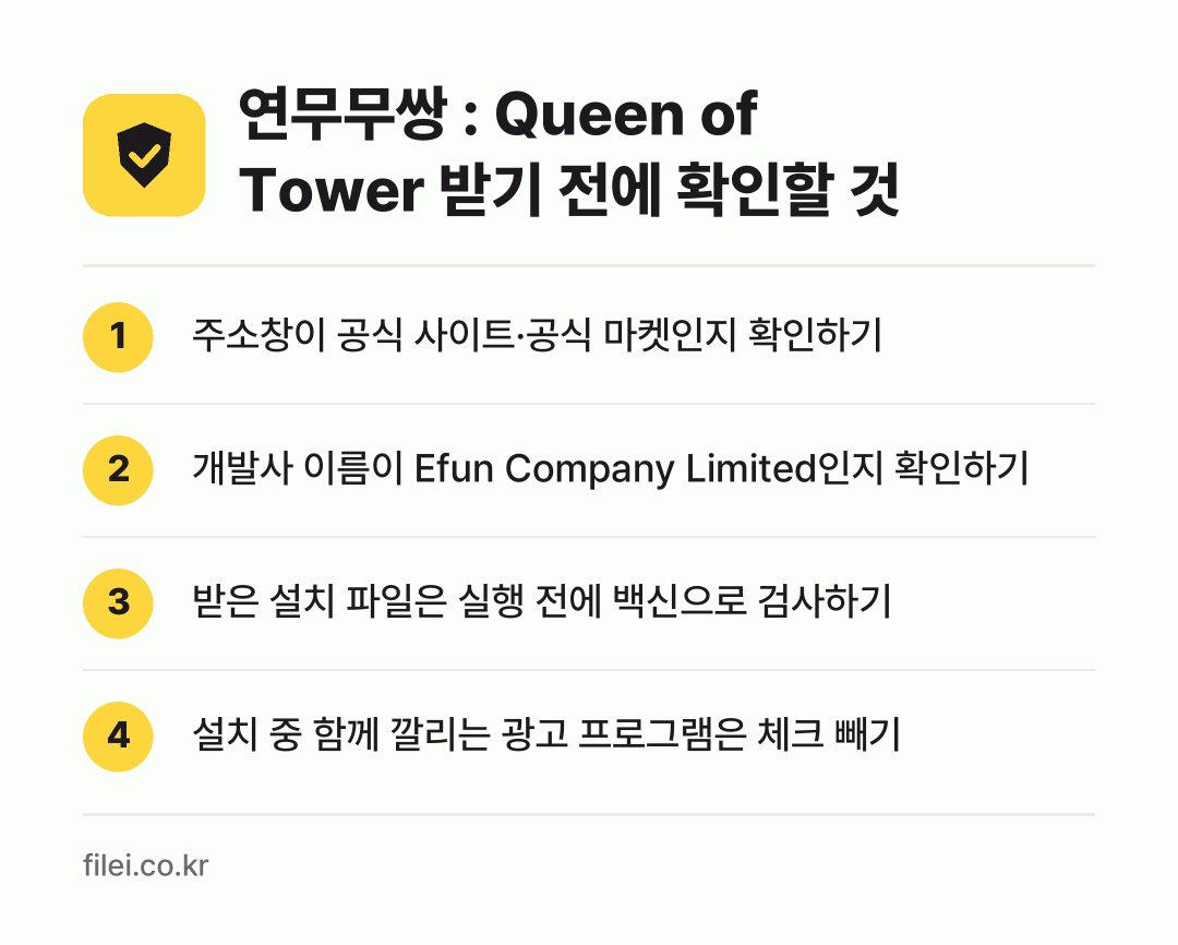 연무무쌍 : Queen of Tower 받기 전에 확인할 것: 주소창이 공식 사이트·공식 마켓인지 확인하기, 개발사 이름이 Efun Company Limited인지 확인하기, 받은 설치 파일은 실행 전에 백신으로 검사하기, 설치 중 함께 깔리는 광고 프로그램은 체크 빼기