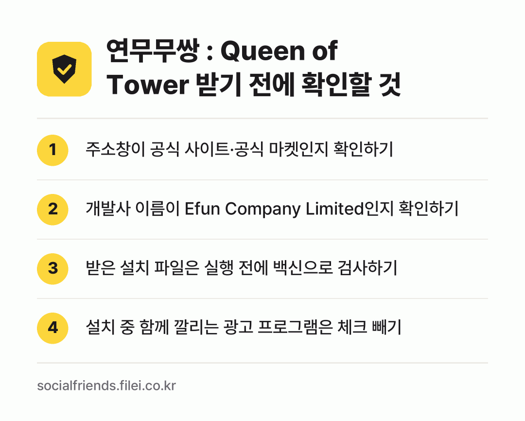 연무무쌍 : Queen of Tower 받기 전에 확인할 것: 주소창이 공식 사이트·공식 마켓인지 확인하기, 개발사 이름이 Efun Company Limited인지 확인하기, 받은 설치 파일은 실행 전에 백신으로 검사하기, 설치 중 함께 깔리는 광고 프로그램은 체크 빼기