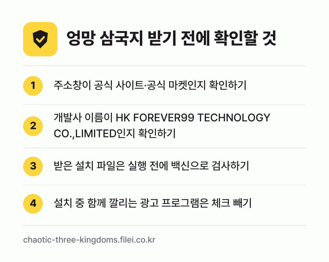 엉망 삼국지 받기 전에 확인할 것: 주소창이 공식 사이트·공식 마켓인지 확인하기, 개발사 이름이 HK FOREVER99 TECHNOLOGY CO.,LIMITED인지 확인하기, 받은 설치 파일은 실행 전에 백신으로 검사하기, 설치 중 함께 깔리는 광고 프로그램은 체크 빼기