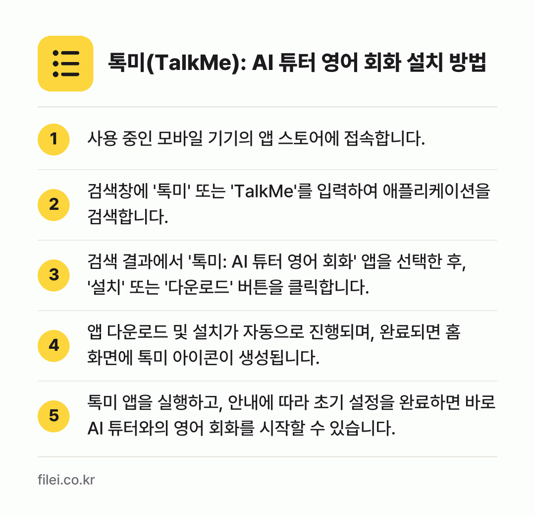 톡미(TalkMe): AI 튜터 영어 회화 설치 방법: 사용 중인 모바일 기기의 앱 스토어에 접속… → 검색창에 '톡미' 또는 'TalkMe'를… → 검색 결과에서 '톡미: AI 튜터 영어 회… → 앱 다운로드 및 설치가 자동으로 진행되며,… → 톡미 앱을 실행하고, 안내에 따라 초기 설…