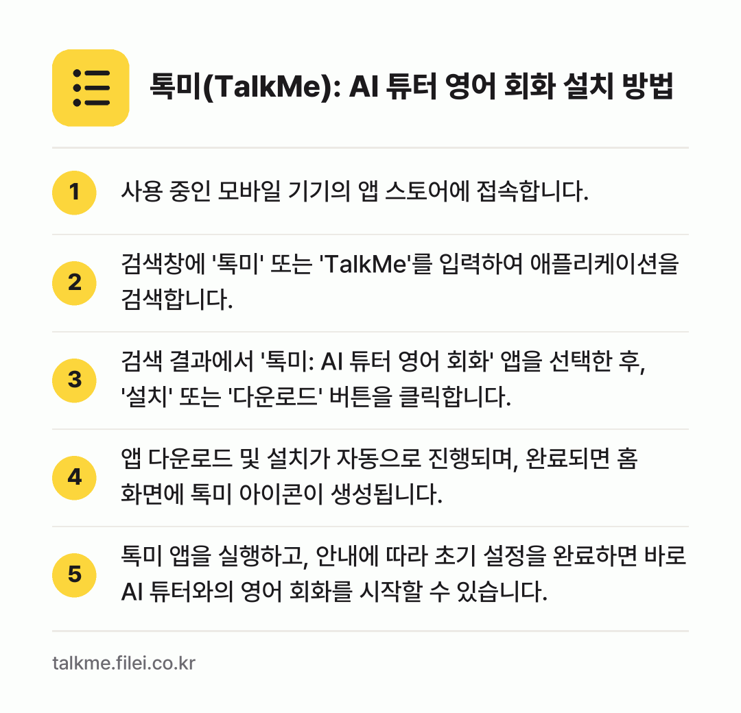 톡미(TalkMe): AI 튜터 영어 회화 설치 방법: 사용 중인 모바일 기기의 앱 스토어에 접속… → 검색창에 '톡미' 또는 'TalkMe'를… → 검색 결과에서 '톡미: AI 튜터 영어 회… → 앱 다운로드 및 설치가 자동으로 진행되며,… → 톡미 앱을 실행하고, 안내에 따라 초기 설…