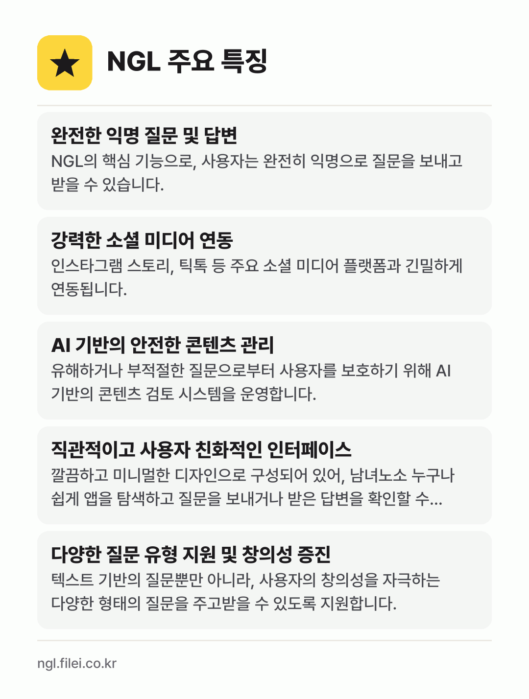 NGL 주요 특징: 완전한 익명 질문 및 답변, 강력한 소셜 미디어 연동, AI 기반의 안전한 콘텐츠 관리, 직관적이고 사용자 친화적인 인터페이스, 다양한 질문 유형 지원 및 창의성 증진