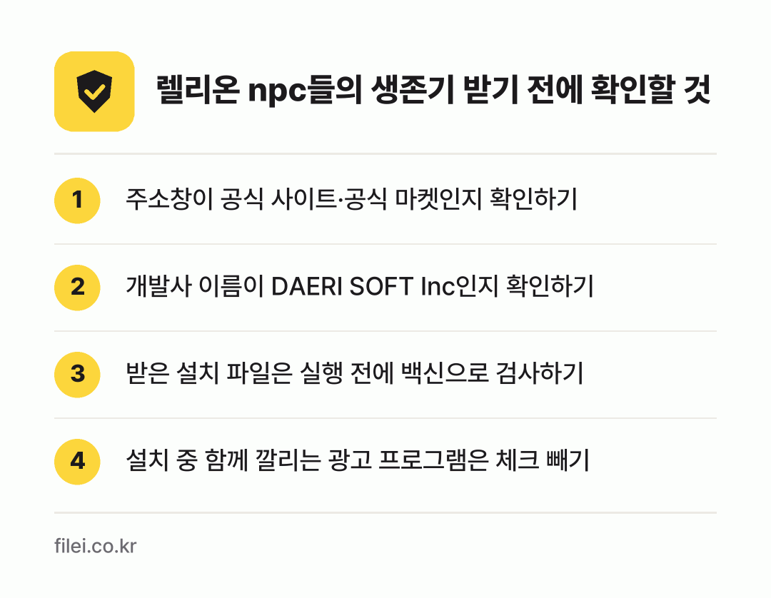 렐리온 npc들의 생존기 받기 전에 확인할 것: 주소창이 공식 사이트·공식 마켓인지 확인하기, 개발사 이름이 DAERI SOFT Inc인지 확인하기, 받은 설치 파일은 실행 전에 백신으로 검사하기, 설치 중 함께 깔리는 광고 프로그램은 체크 빼기