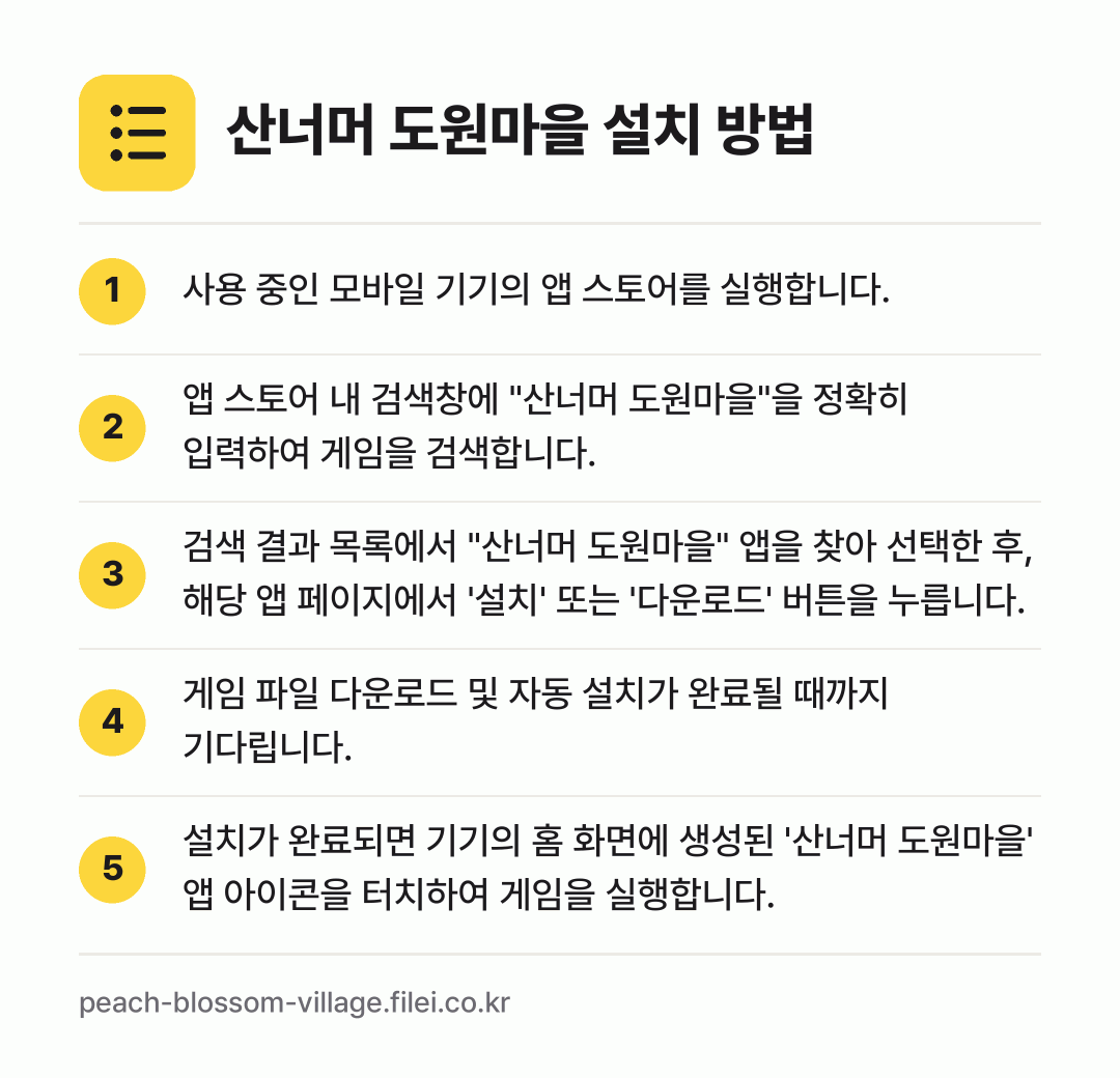 산너머 도원마을 설치 방법: 사용 중인 모바일 기기의 앱 스토어를 실행… → 앱 스토어 내 검색창에 "산너머 도원마을"… → 검색 결과 목록에서 "산너머 도원마을" 앱… → 게임 파일 다운로드 및 자동 설치가 완료될… → 설치가 완료되면 기기의 홈 화면에 생성된…