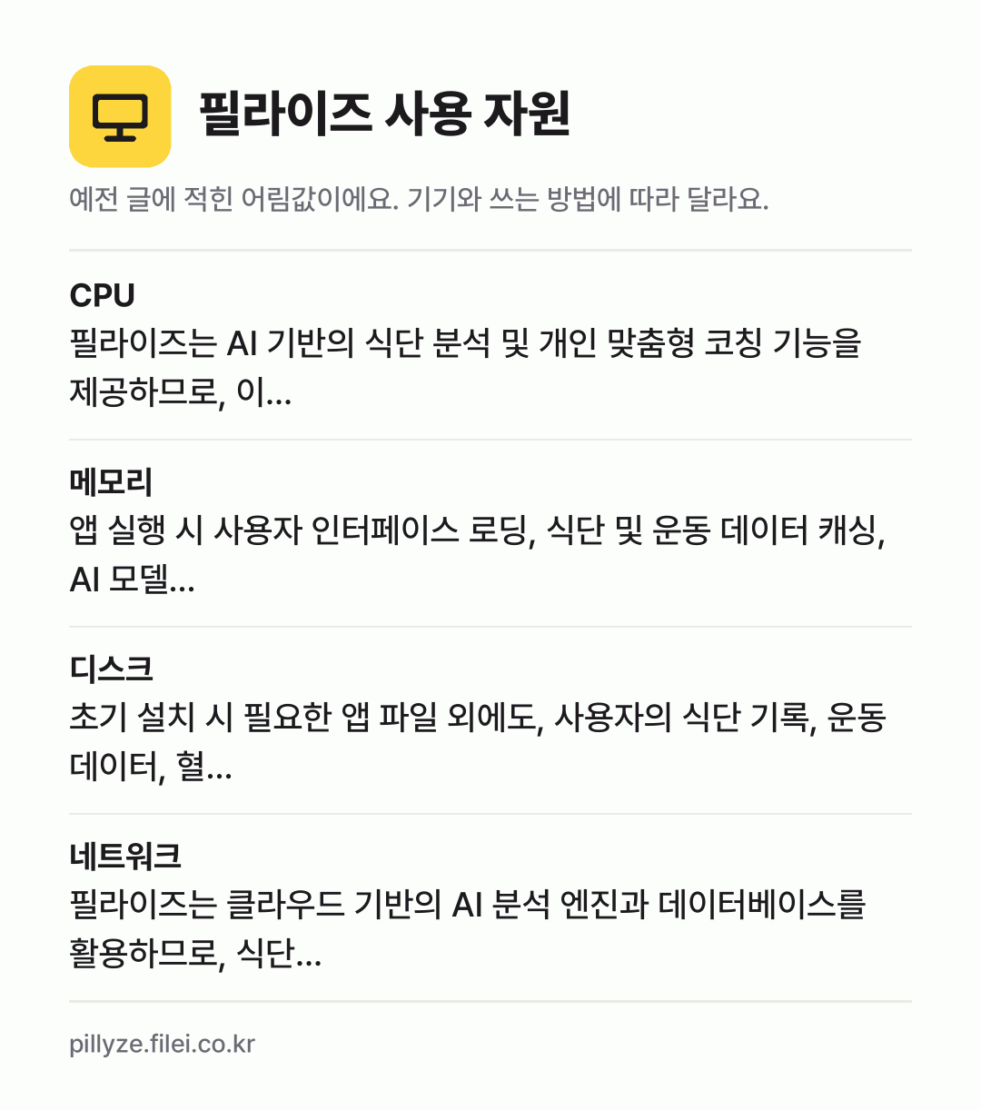 필라이즈 사용 자원 어림값: CPU 필라이즈는 AI 기반의 식단 분석 및 개인 맞춤형 코칭 기능을 제공하므로, 이…, 메모리 앱 실행 시 사용자 인터페이스 로딩, 식단 및 운동 데이터 캐싱, AI 모델…, 디스크 초기 설치 시 필요한 앱 파일 외에도, 사용자의 식단 기록, 운동 데이터, 혈…, 네트워크 필라이즈는 클라우드 기반의 AI 분석 엔진과 데이터베이