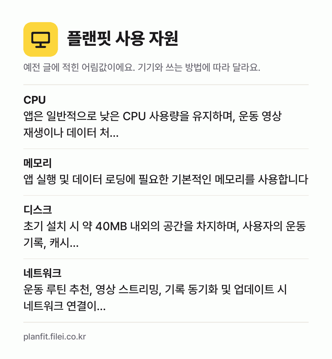 플랜핏 사용 자원 어림값: CPU 앱은 일반적으로 낮은 CPU 사용량을 유지하며, 운동 영상 재생이나 데이터 처…, 메모리 앱 실행 및 데이터 로딩에 필요한 기본적인 메모리를 사용합니다, 디스크 초기 설치 시 약 40MB 내외의 공간을 차지하며, 사용자의 운동 기록, 캐시…, 네트워크 운동 루틴 추천, 영상 스트리밍, 기록 동기화 및 업데이트 시 네트워크