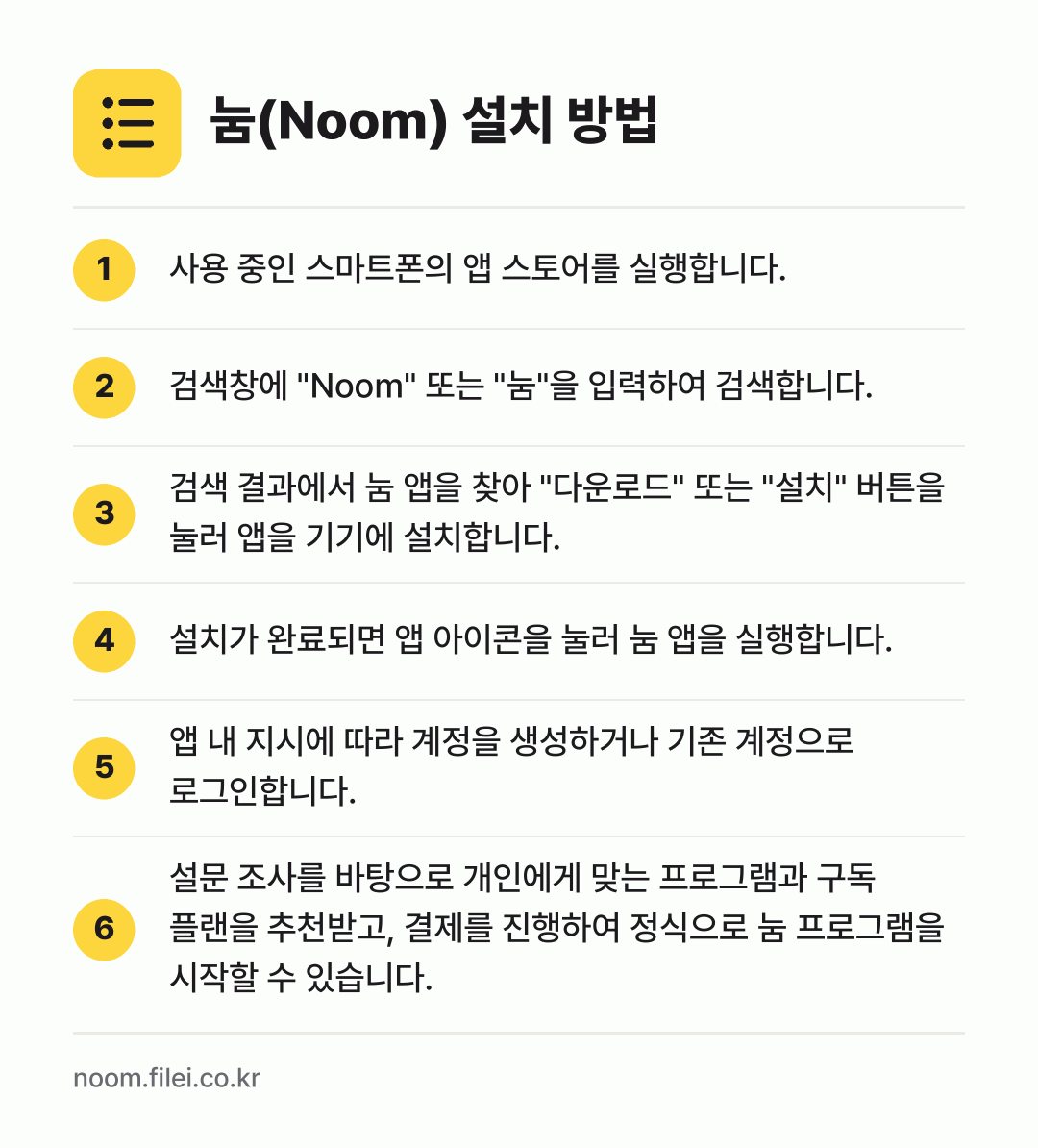 눔(Noom) 설치 방법: 사용 중인 스마트폰의 앱 스토어를 실행합니… → 검색창에 "Noom" 또는 "눔"을 입력하… → 검색 결과에서 눔 앱을 찾아 "다운로드"… → 설치가 완료되면 앱 아이콘을 눌러 눔 앱을… → 앱 내 지시에 따라 계정을 생성하거나 기존… → 설문 조사를 바탕으로 개인에게 맞는 프로그…
