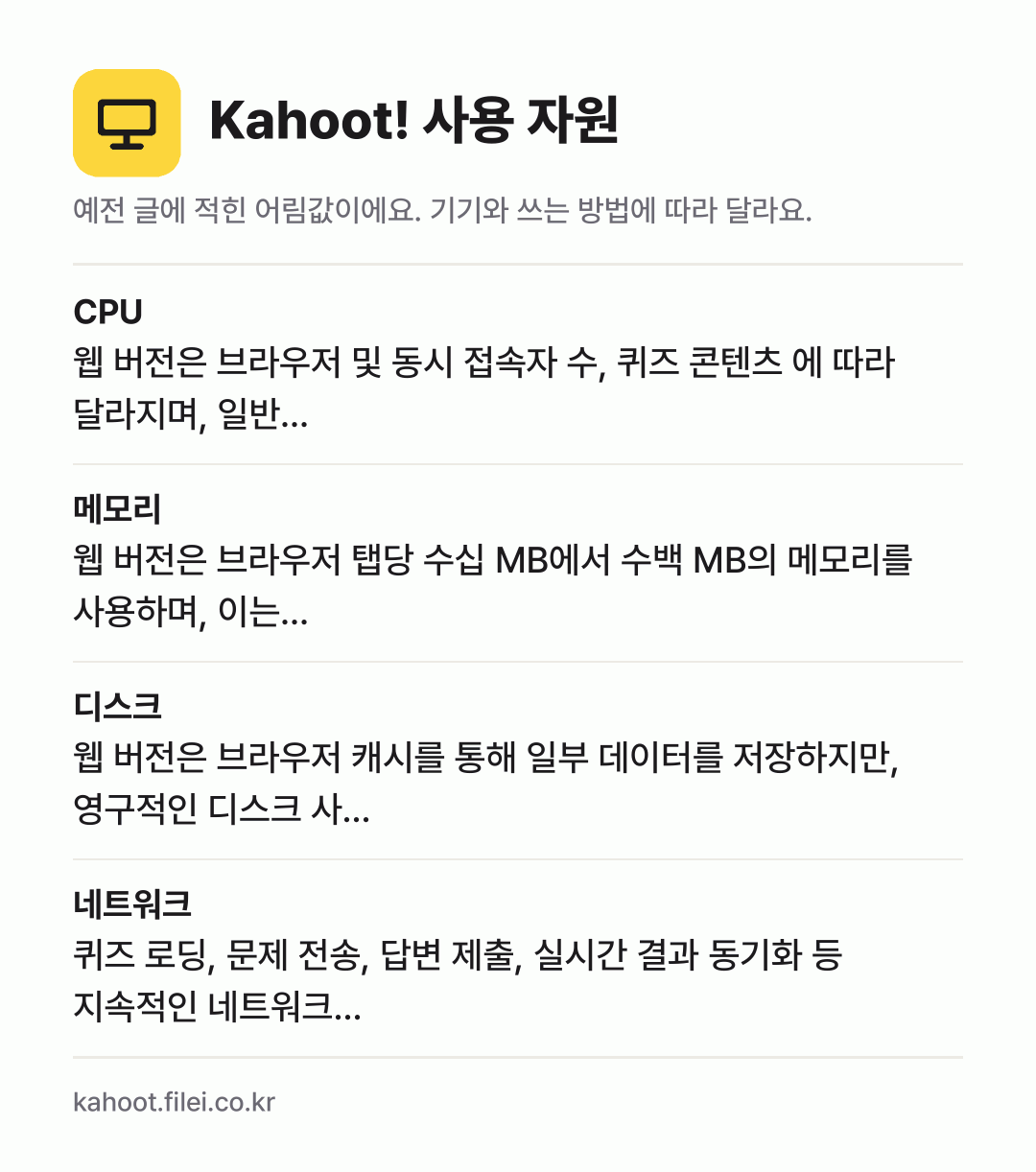 Kahoot! 사용 자원 어림값: CPU 웹 버전은 브라우저 및 동시 접속자 수, 퀴즈 콘텐츠 에 따라 달라지며, 일반…, 메모리 웹 버전은 브라우저 탭당 수십 MB에서 수백 MB의 메모리를 사용하며, 이는…, 디스크 웹 버전은 브라우저 캐시를 통해 일부 데이터를 저장하지만, 영구적인 디스크 사…, 네트워크 퀴즈 로딩, 문제 전송, 답변 제출, 실시간 결과