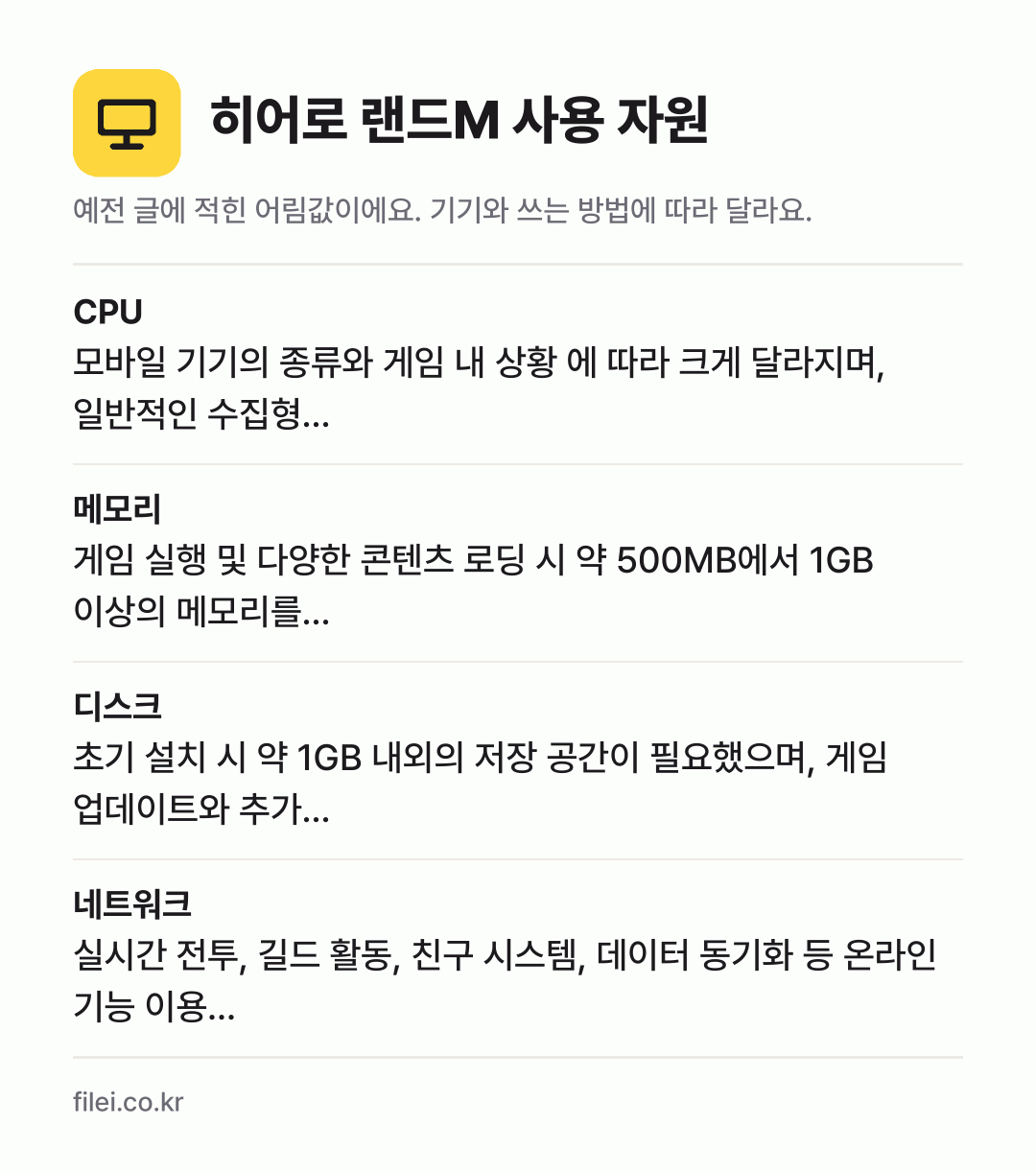 히어로 랜드M 사용 자원 어림값: CPU 모바일 기기의 종류와 게임 내 상황 에 따라 크게 달라지며, 일반적인 수집형…, 메모리 게임 실행 및 다양한 콘텐츠 로딩 시 약 500MB에서 1GB 이상의 메모리를…, 디스크 초기 설치 시 약 1GB 내외의 저장 공간이 필요했으며, 게임 업데이트와 추가…, 네트워크 실시간 전투, 길드 활동, 친구 시스템, 데이터