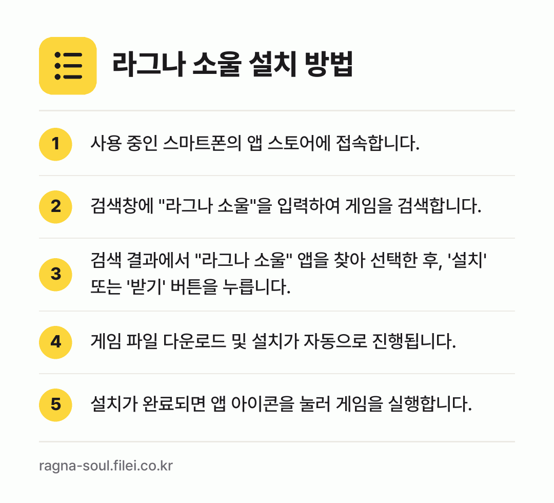 라그나 소울 설치 방법: 사용 중인 스마트폰의 앱 스토어에 접속합니… → 검색창에 "라그나 소울"을 입력하여 게임을… → 검색 결과에서 "라그나 소울" 앱을 찾아… → 게임 파일 다운로드 및 설치가 자동으로 진… → 설치가 완료되면 앱 아이콘을 눌러 게임을…