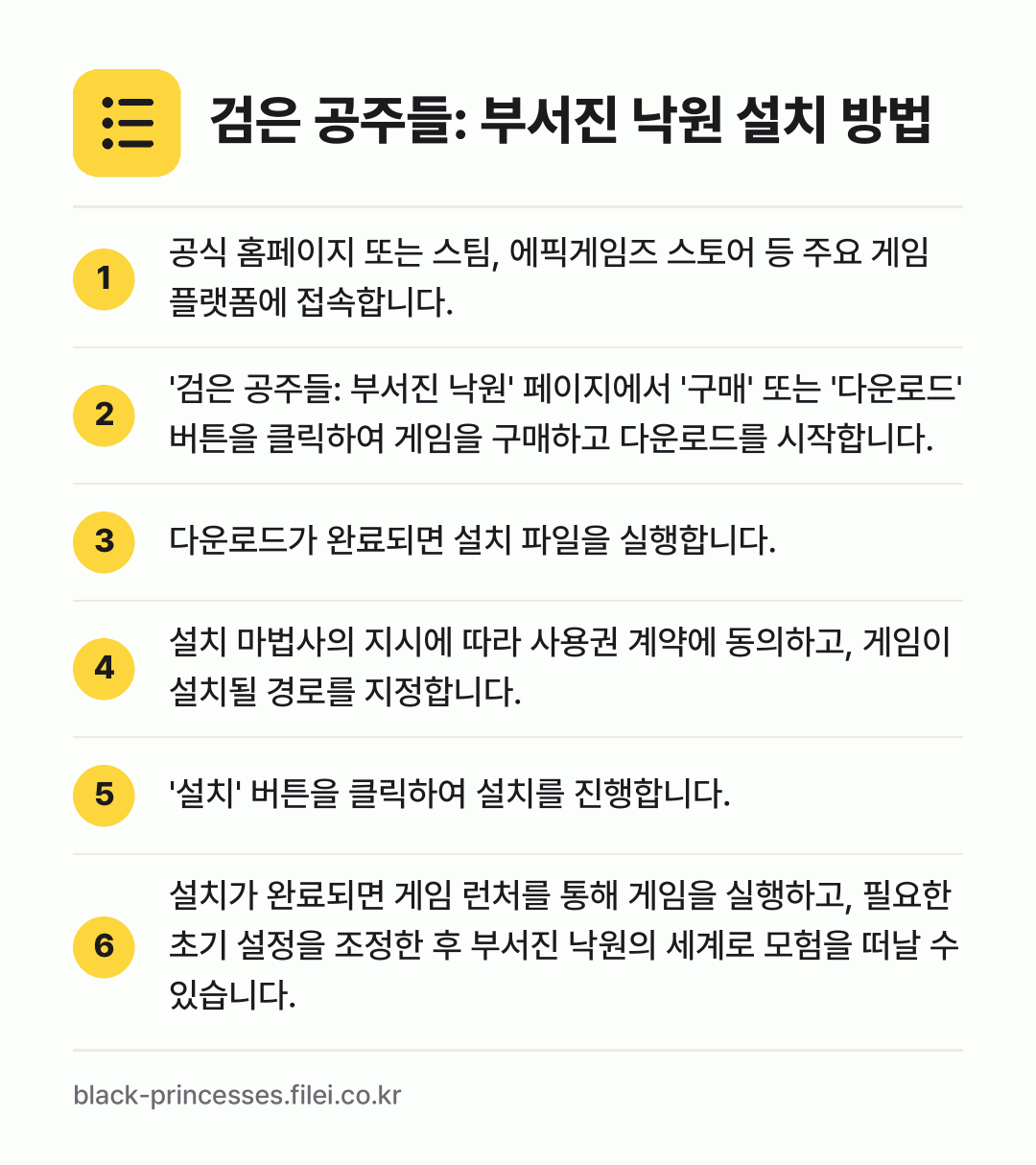 검은 공주들: 부서진 낙원 설치 방법: 공식 홈페이지 또는 스팀, 에픽게임즈 스토… → '검은 공주들: 부서진 낙원' 페이지에서… → 다운로드가 완료되면 설치 파일을 실행합니다. → 설치 마법사의 지시에 따라 사용권 계약에… → '설치' 버튼을 클릭하여 설치를 진행합니다. → 설치가 완료되면 게임 런처를 통해 게임을…