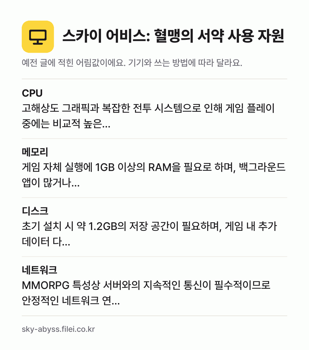 스카이 어비스: 혈맹의 서약 사용 자원 어림값: CPU 고해상도 그래픽과 복잡한 전투 시스템으로 인해 게임 플레이 중에는 비교적 높은…, 메모리 게임 자체 실행에 1GB 이상의 RAM을 필요로 하며, 백그라운드 앱이 많거나…, 디스크 초기 설치 시 약 1.2GB의 저장 공간이 필요하며, 게임 내 추가 데이터 다…, 네트워크 MMORPG 특성상 서버와의 지속