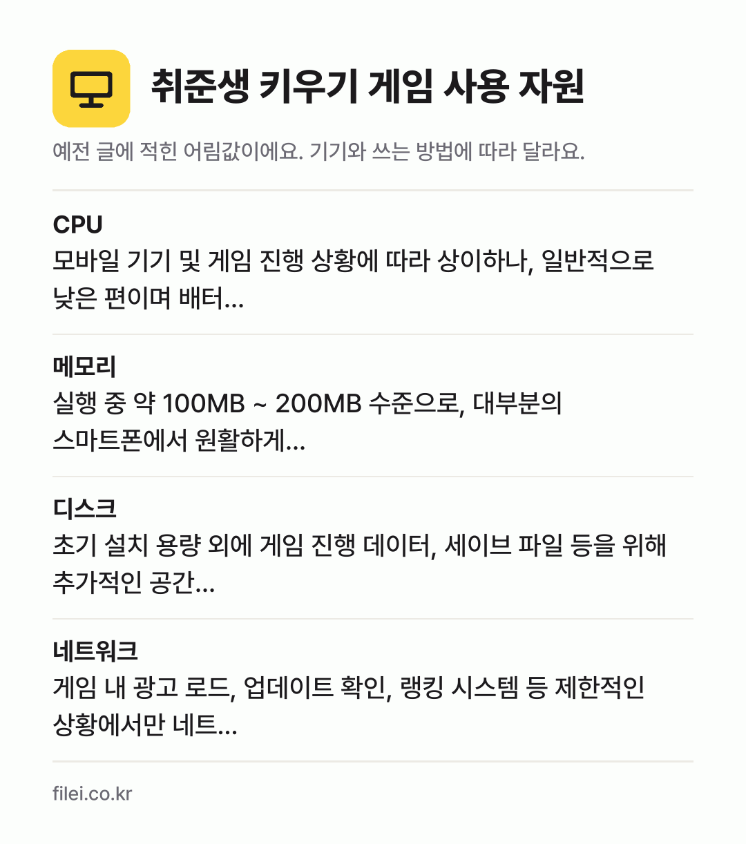 취준생 키우기 게임 사용 자원 어림값: CPU 모바일 기기 및 게임 진행 상황에 따라 상이하나, 일반적으로 낮은 편이며 배터…, 메모리 실행 중 약 100MB ~ 200MB 수준으로, 대부분의 스마트폰에서 원활하게…, 디스크 초기 설치 용량 외에 게임 진행 데이터, 세이브 파일 등을 위해 추가적인 공간…, 네트워크 게임 내 광고 로드, 업데이트 확인, 랭킹