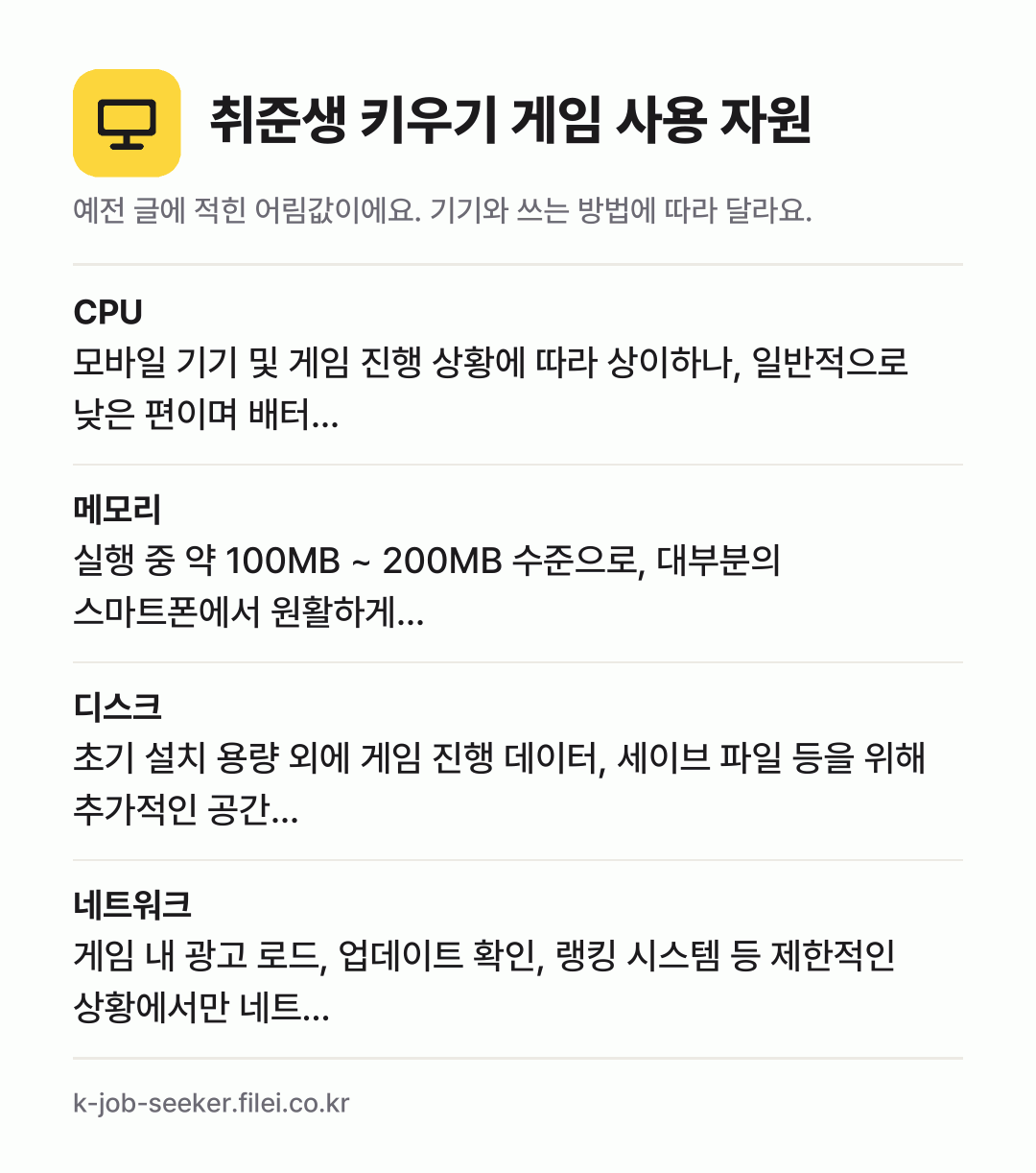 취준생 키우기 게임 사용 자원 어림값: CPU 모바일 기기 및 게임 진행 상황에 따라 상이하나, 일반적으로 낮은 편이며 배터…, 메모리 실행 중 약 100MB ~ 200MB 수준으로, 대부분의 스마트폰에서 원활하게…, 디스크 초기 설치 용량 외에 게임 진행 데이터, 세이브 파일 등을 위해 추가적인 공간…, 네트워크 게임 내 광고 로드, 업데이트 확인, 랭킹