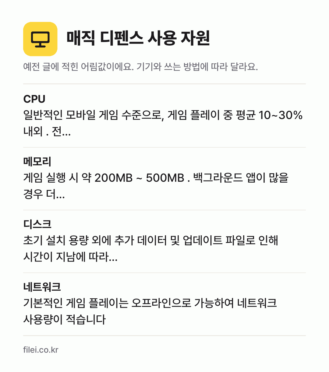 매직 디펜스 사용 자원 어림값: CPU 일반적인 모바일 게임 수준으로, 게임 플레이 중 평균 10~30% 내외 . 전…, 메모리 게임 실행 시 약 200MB ~ 500MB . 백그라운드 앱이 많을 경우 더…, 디스크 초기 설치 용량 외에 추가 데이터 및 업데이트 파일로 인해 시간이 지남에 따라…, 네트워크 기본적인 게임 플레이는 오프라인으로 가능하여 네트워