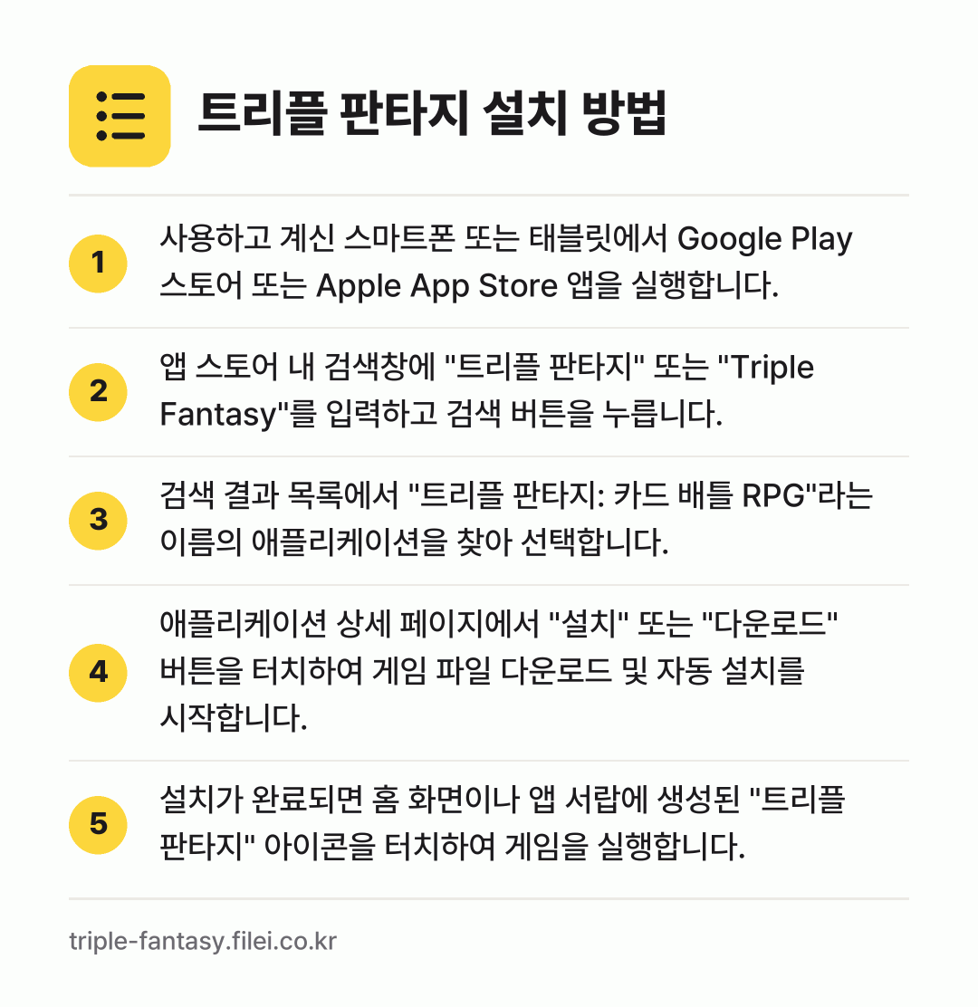 트리플 판타지 설치 방법: 사용하고 계신 스마트폰 또는 태블릿에서 G… → 앱 스토어 내 검색창에 "트리플 판타지"… → 검색 결과 목록에서 "트리플 판타지: 카드… → 애플리케이션 상세 페이지에서 "설치" 또는… → 설치가 완료되면 홈 화면이나 앱 서랍에 생…