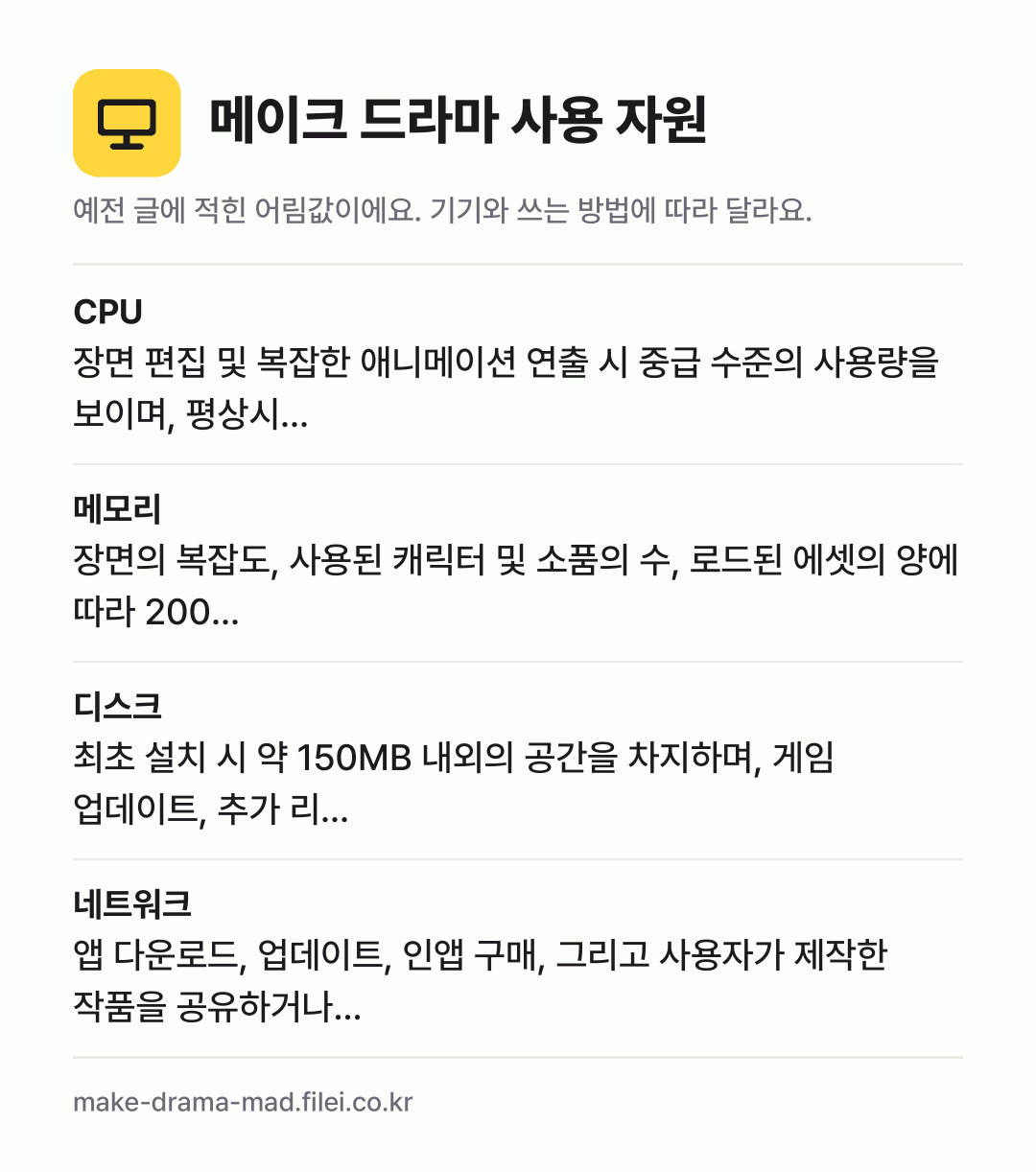 메이크 드라마 사용 자원 어림값: CPU 장면 편집 및 복잡한 애니메이션 연출 시 중급 수준의 사용량을 보이며, 평상시…, 메모리 장면의 복잡도, 사용된 캐릭터 및 소품의 수, 로드된 에셋의 양에 따라 200…, 디스크 최초 설치 시 약 150MB 내외의 공간을 차지하며, 게임 업데이트, 추가 리…, 네트워크 앱 다운로드, 업데이트, 인앱 구매, 그리고 사