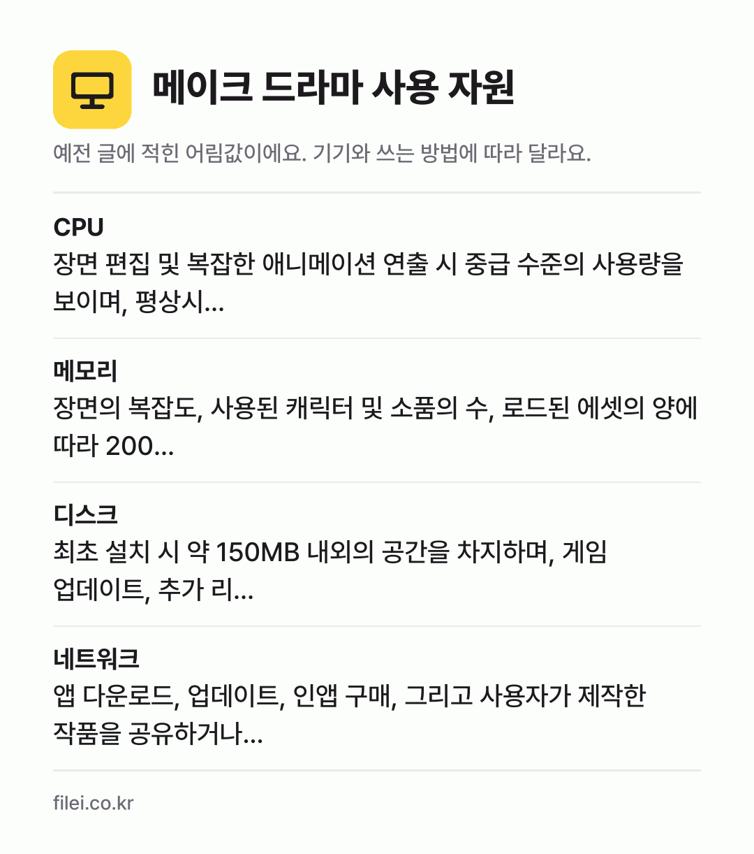 메이크 드라마 사용 자원 어림값: CPU 장면 편집 및 복잡한 애니메이션 연출 시 중급 수준의 사용량을 보이며, 평상시…, 메모리 장면의 복잡도, 사용된 캐릭터 및 소품의 수, 로드된 에셋의 양에 따라 200…, 디스크 최초 설치 시 약 150MB 내외의 공간을 차지하며, 게임 업데이트, 추가 리…, 네트워크 앱 다운로드, 업데이트, 인앱 구매, 그리고 사