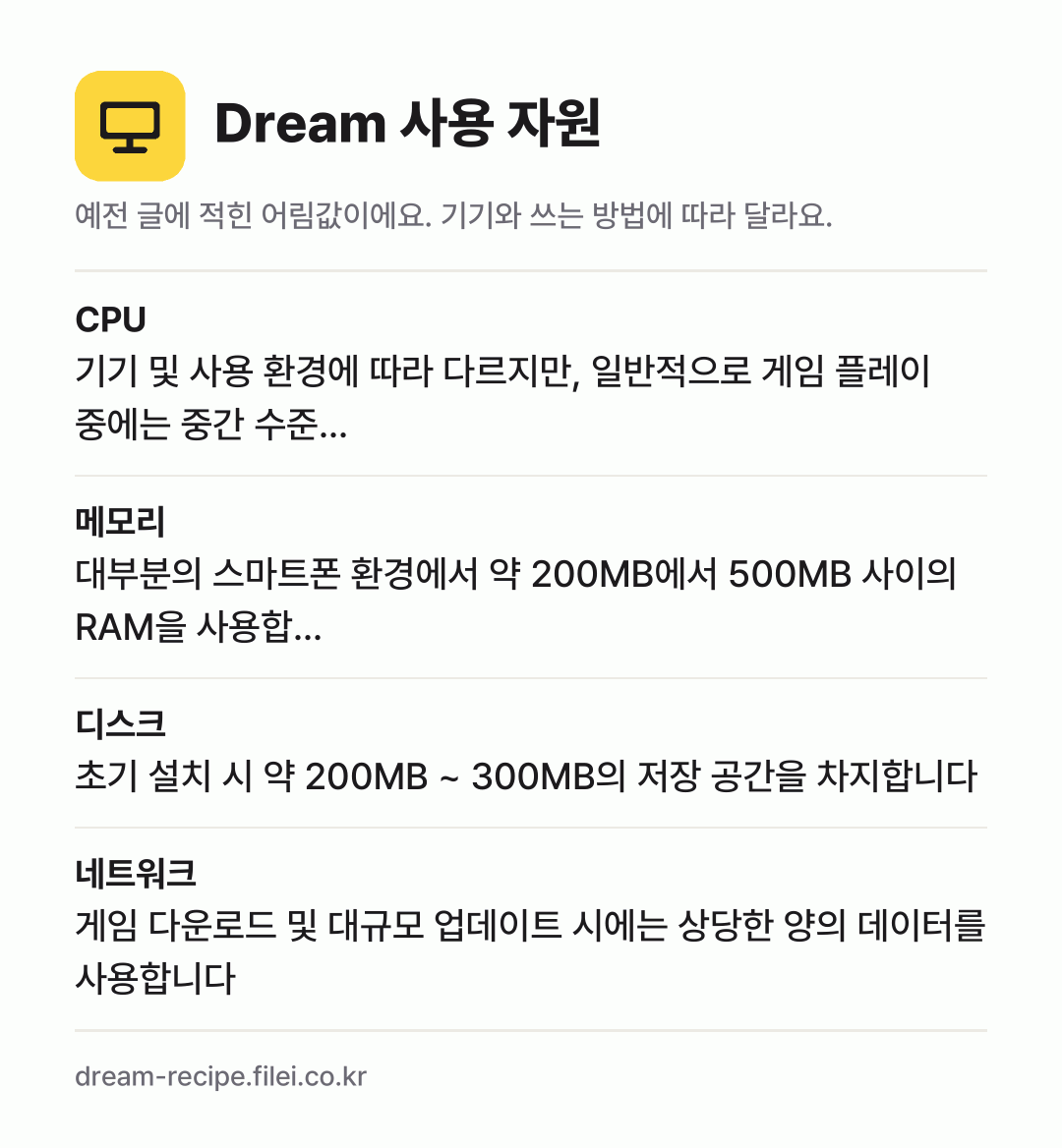 Dream 사용 자원 어림값: CPU 기기 및 사용 환경에 따라 다르지만, 일반적으로 게임 플레이 중에는 중간 수준…, 메모리 대부분의 스마트폰 환경에서 약 200MB에서 500MB 사이의 RAM을 사용합…, 디스크 초기 설치 시 약 200MB ~ 300MB의 저장 공간을 차지합니다, 네트워크 게임 다운로드 및 대규모 업데이트 시에는 상당한 양의 데이터를