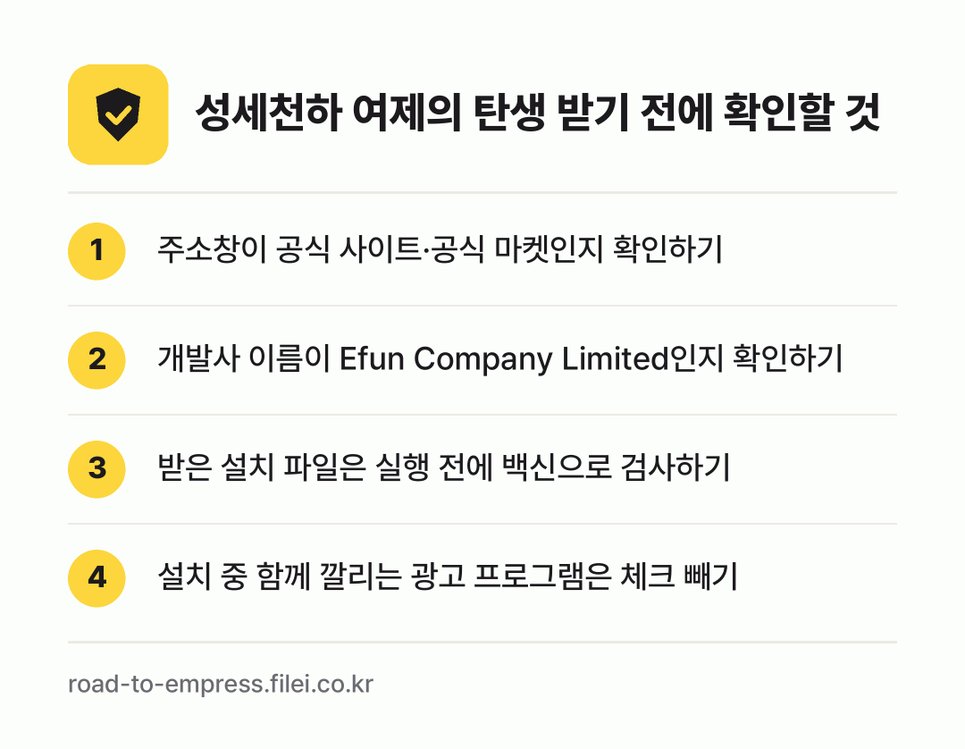 성세천하 여제의 탄생 받기 전에 확인할 것: 주소창이 공식 사이트·공식 마켓인지 확인하기, 개발사 이름이 Efun Company Limited인지 확인하기, 받은 설치 파일은 실행 전에 백신으로 검사하기, 설치 중 함께 깔리는 광고 프로그램은 체크 빼기
