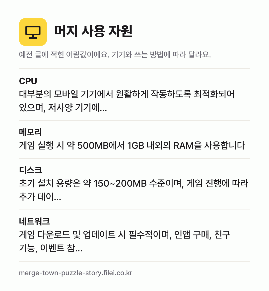 머지 사용 자원 어림값: CPU 대부분의 모바일 기기에서 원활하게 작동하도록 최적화되어 있으며, 저사양 기기에…, 메모리 게임 실행 시 약 500MB에서 1GB 내외의 RAM을 사용합니다, 디스크 초기 설치 용량은 약 150~200MB 수준이며, 게임 진행에 따라 추가 데이…, 네트워크 게임 다운로드 및 업데이트 시 필수적이며, 인앱 구매, 친구 기능, 이