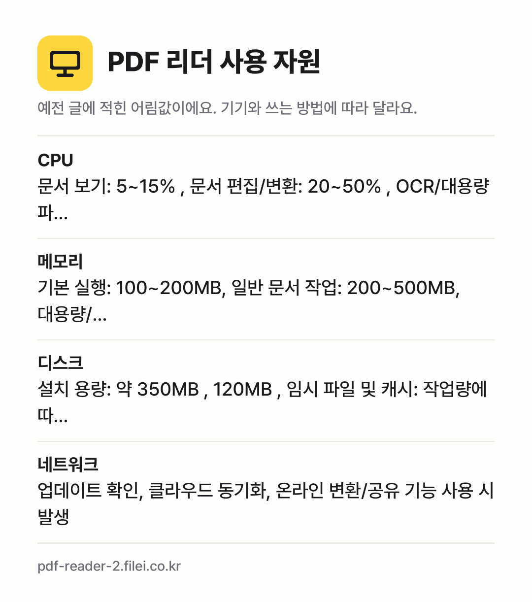 PDF 리더 사용 자원 어림값: CPU 문서 보기: 5~15% , 문서 편집/변환: 20~50% , OCR/대용량 파…, 메모리 기본 실행: 100~200MB, 일반 문서 작업: 200~500MB, 대용량/…, 디스크 설치 용량: 약 350MB , 120MB , 임시 파일 및 캐시: 작업량에 따…, 네트워크 업데이트 확인, 클라우드 동기화, 온라인 변환/공