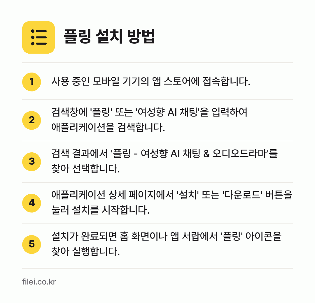플링 설치 방법: 사용 중인 모바일 기기의 앱 스토어에 접속… → 검색창에 '플링' 또는 '여성향 AI 채팅… → 검색 결과에서 '플링 - 여성향 AI 채팅… → 애플리케이션 상세 페이지에서 '설치' 또는… → 설치가 완료되면 홈 화면이나 앱 서랍에서…