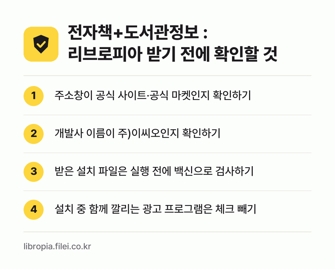 전자책+도서관정보 : 리브로피아 받기 전에 확인할 것: 주소창이 공식 사이트·공식 마켓인지 확인하기, 개발사 이름이 주)이씨오인지 확인하기, 받은 설치 파일은 실행 전에 백신으로 검사하기, 설치 중 함께 깔리는 광고 프로그램은 체크 빼기