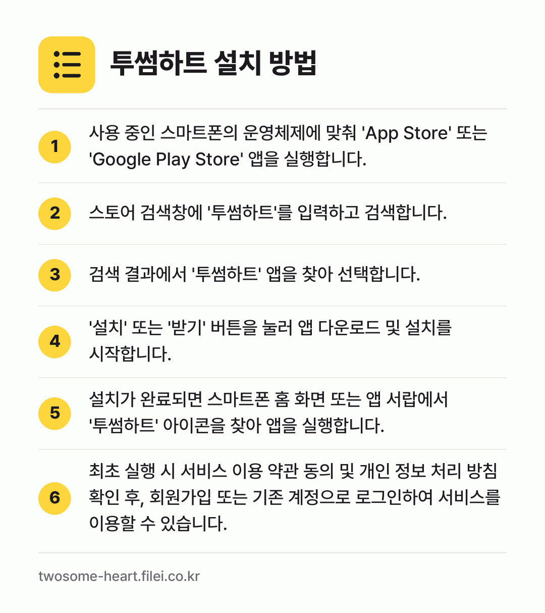 투썸하트 설치 방법: 사용 중인 스마트폰의 운영체제에 맞춰 'A… → 스토어 검색창에 '투썸하트'를 입력하고 검… → 검색 결과에서 '투썸하트' 앱을 찾아 선택… → '설치' 또는 '받기' 버튼을 눌러 앱 다… → 설치가 완료되면 스마트폰 홈 화면 또는 앱… → 최초 실행 시 서비스 이용 약관 동의 및…