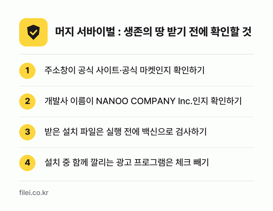 머지 서바이벌 : 생존의 땅 받기 전에 확인할 것: 주소창이 공식 사이트·공식 마켓인지 확인하기, 개발사 이름이 NANOO COMPANY Inc.인지 확인하기, 받은 설치 파일은 실행 전에 백신으로 검사하기, 설치 중 함께 깔리는 광고 프로그램은 체크 빼기