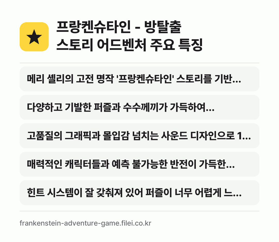 프랑켄슈타인 - 방탈출 스토리 어드벤처 주요 특징: 메리 셸리의 고전 명작 '프랑켄슈타인' 스토리를 기반…, 다양하고 기발한 퍼즐과 수수께끼가 가득하여 플레이어의…, 고품질의 그래픽과 몰입감 넘치는 사운드 디자인으로 1…, 매력적인 캐릭터들과 예측 불가능한 반전이 가득한 스토…, 힌트 시스템이 잘 갖춰져 있어 퍼즐이 너무 어렵게 느…