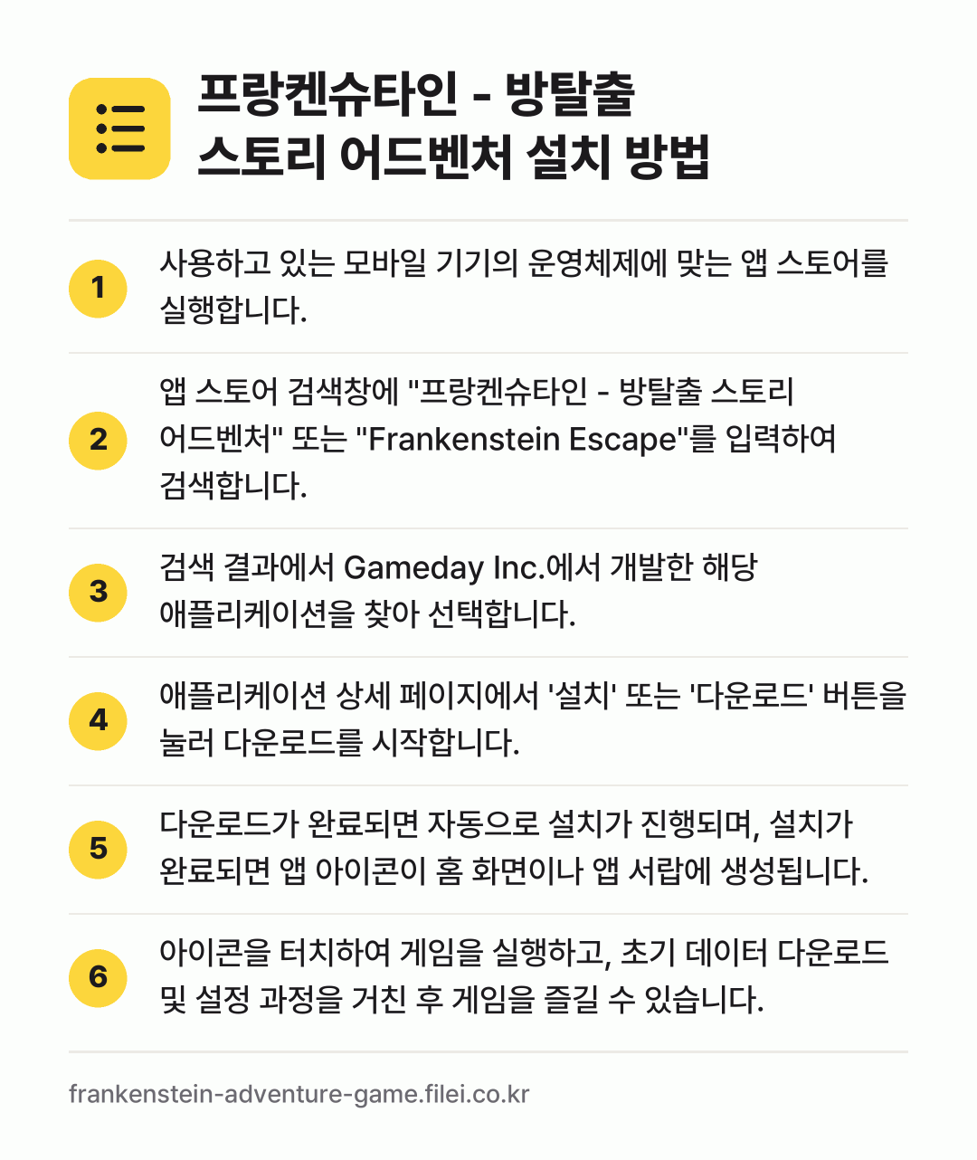 프랑켄슈타인 - 방탈출 스토리 어드벤처 설치 방법: 사용하고 있는 모바일 기기의 운영체제에 맞… → 앱 스토어 검색창에 "프랑켄슈타인 - 방탈… → 검색 결과에서 Gameday Inc.에서… → 애플리케이션 상세 페이지에서 '설치' 또는… → 다운로드가 완료되면 자동으로 설치가 진행되… → 아이콘을 터치하여 게임을 실행하고, 초기…