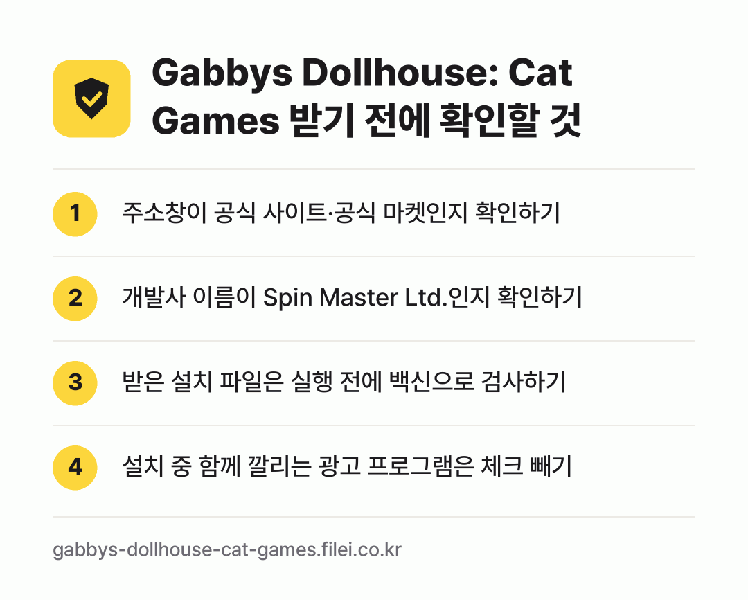 Gabbys Dollhouse: Cat Games 받기 전에 확인할 것: 주소창이 공식 사이트·공식 마켓인지 확인하기, 개발사 이름이 Spin Master Ltd.인지 확인하기, 받은 설치 파일은 실행 전에 백신으로 검사하기, 설치 중 함께 깔리는 광고 프로그램은 체크 빼기