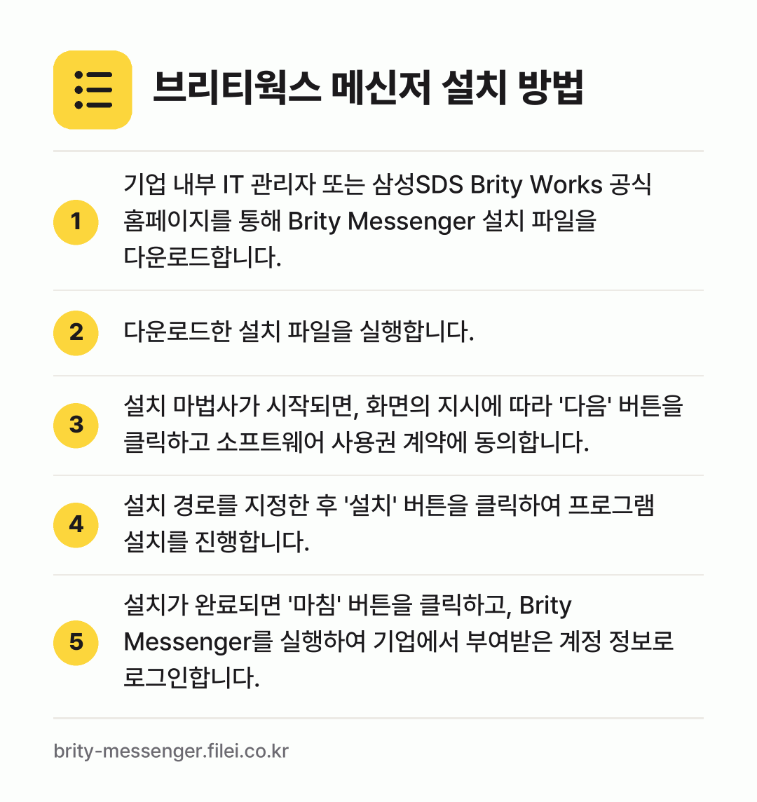 브리티웍스 메신저 설치 방법: 기업 내부 IT 관리자 또는 삼성SDS B… → 다운로드한 설치 파일을 실행합니다. → 설치 마법사가 시작되면, 화면의 지시에 따… → 설치 경로를 지정한 후 '설치' 버튼을 클… → 설치가 완료되면 '마침' 버튼을 클릭하고,…