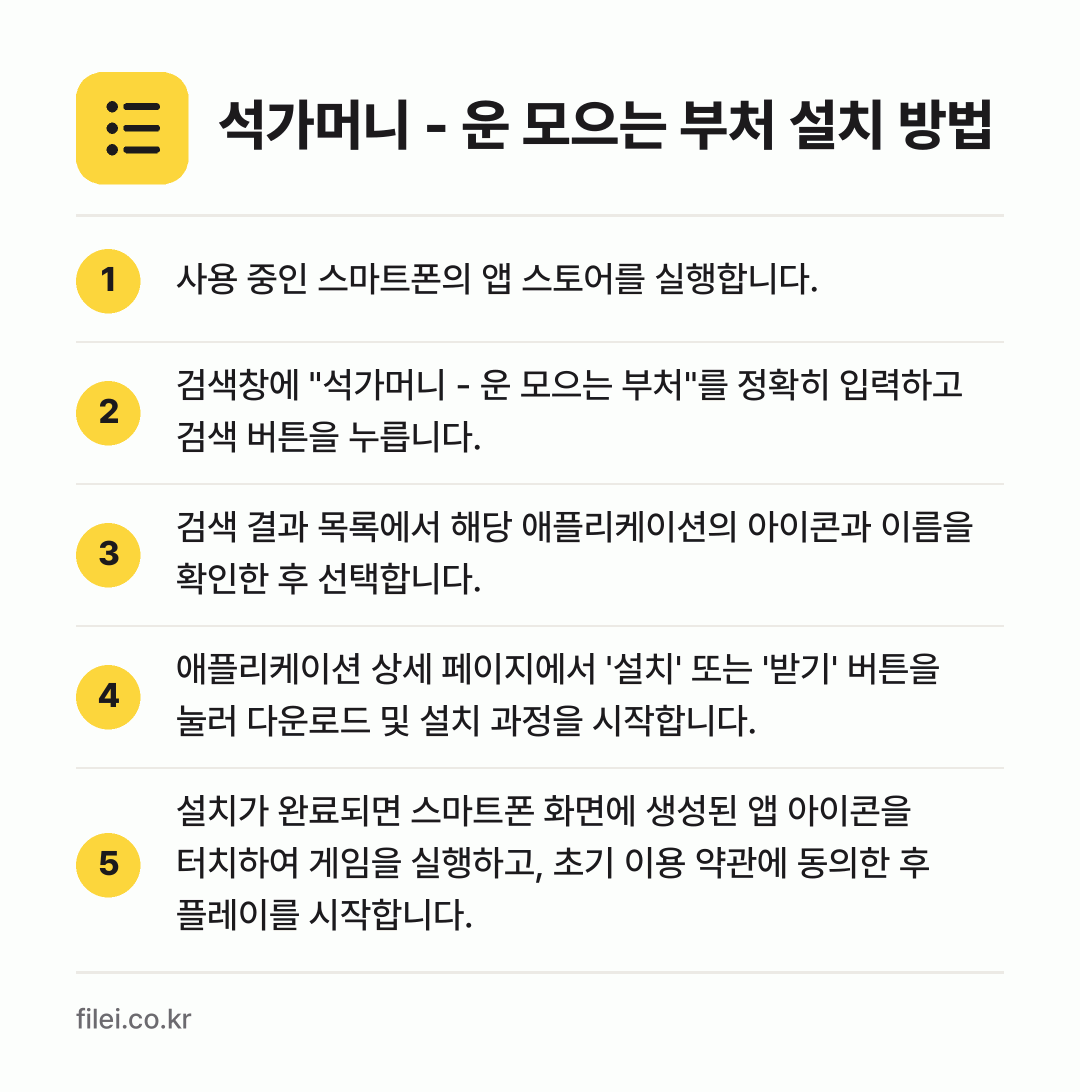 석가머니 - 운 모으는 부처 설치 방법: 사용 중인 스마트폰의 앱 스토어를 실행합니… → 검색창에 "석가머니 - 운 모으는 부처"를… → 검색 결과 목록에서 해당 애플리케이션의 아… → 애플리케이션 상세 페이지에서 '설치' 또는… → 설치가 완료되면 스마트폰 화면에 생성된 앱…