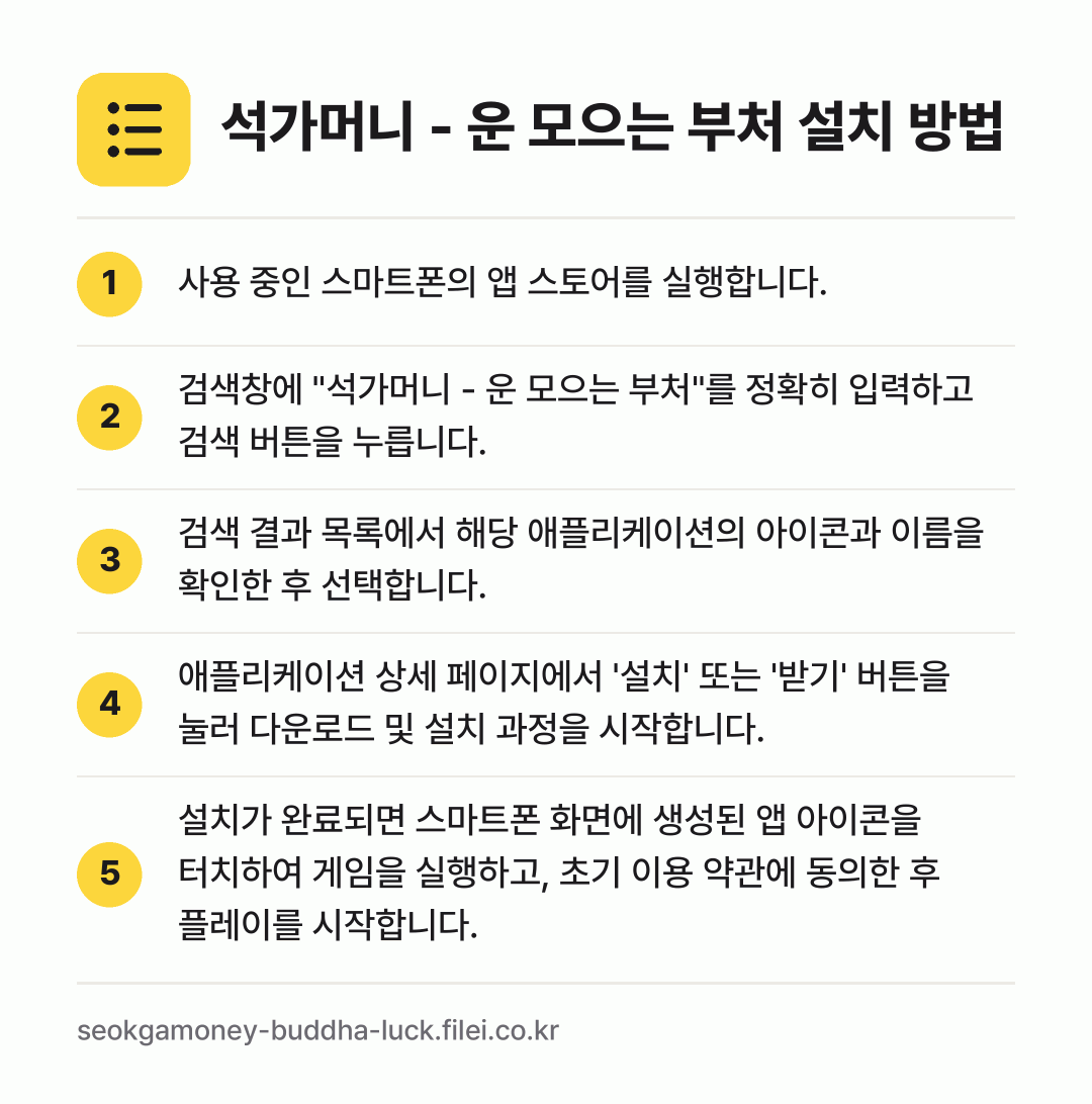 석가머니 - 운 모으는 부처 설치 방법: 사용 중인 스마트폰의 앱 스토어를 실행합니… → 검색창에 "석가머니 - 운 모으는 부처"를… → 검색 결과 목록에서 해당 애플리케이션의 아… → 애플리케이션 상세 페이지에서 '설치' 또는… → 설치가 완료되면 스마트폰 화면에 생성된 앱…