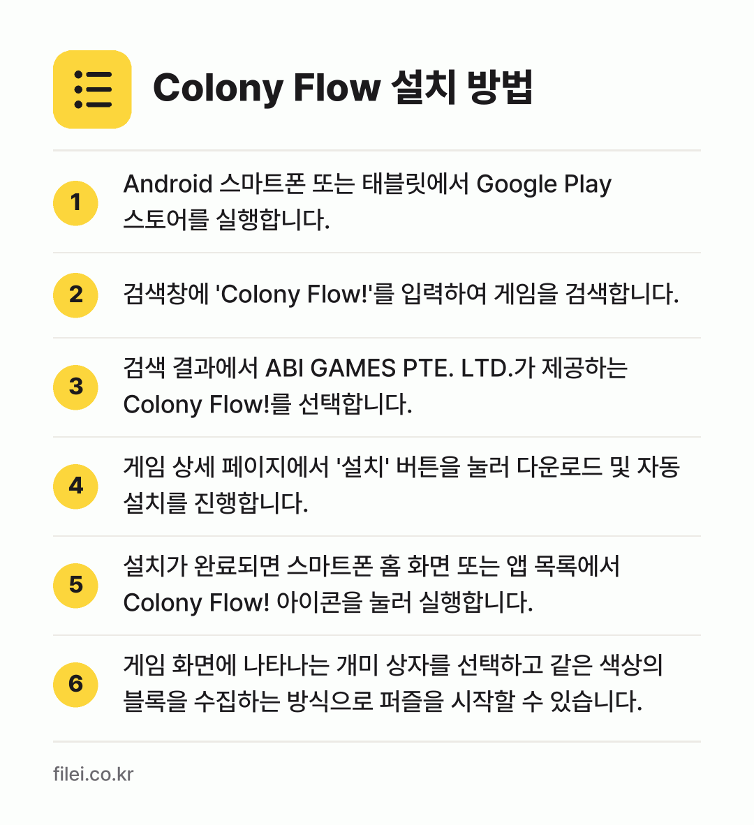 Colony Flow 설치 방법: Android 스마트폰 또는 태블릿에서 G… → 검색창에 'Colony Flow!'를 입력… → 검색 결과에서 ABI GAMES PTE.… → 게임 상세 페이지에서 '설치' 버튼을 눌러… → 설치가 완료되면 스마트폰 홈 화면 또는 앱… → 게임 화면에 나타나는 개미 상자를 선택하고…