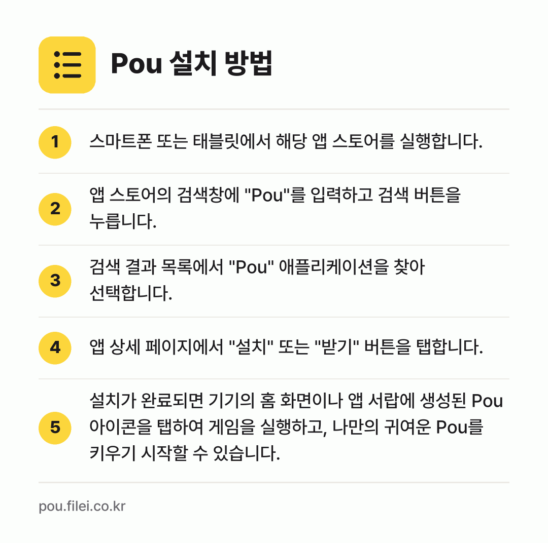 Pou 설치 방법: 스마트폰 또는 태블릿에서 해당 앱 스토어를… → 앱 스토어의 검색창에 "Pou"를 입력하고… → 검색 결과 목록에서 "Pou" 애플리케이션… → 앱 상세 페이지에서 "설치" 또는 "받기"… → 설치가 완료되면 기기의 홈 화면이나 앱 서…