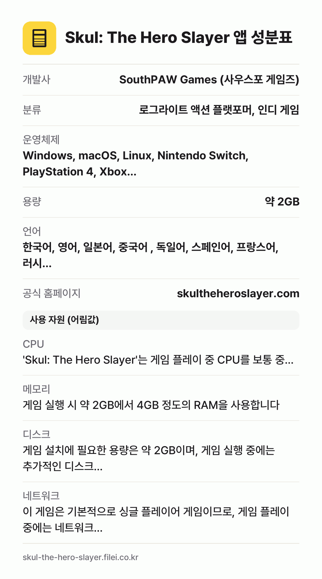 Skul: The Hero Slayer 앱 성분표: 개발사 SouthPAW Games (사우스포 게임즈), 분류 로그라이트 액션 플랫포머, 인디 게임, 운영체제 Windows, macOS, Linux, Nintendo Switch, PlayStation 4, Xbox…, 용량 약 2GB, 언어 한국어, 영어, 일본어, 중국어 , 독일어, 스페인어, 프랑스어