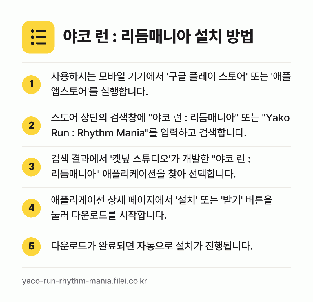 야코 런 : 리듬매니아 설치 방법: 사용하시는 모바일 기기에서 '구글 플레이… → 스토어 상단의 검색창에 "야코 런 : 리듬… → 검색 결과에서 '캣닢 스튜디오'가 개발한… → 애플리케이션 상세 페이지에서 '설치' 또는… → 다운로드가 완료되면 자동으로 설치가 진행됩…