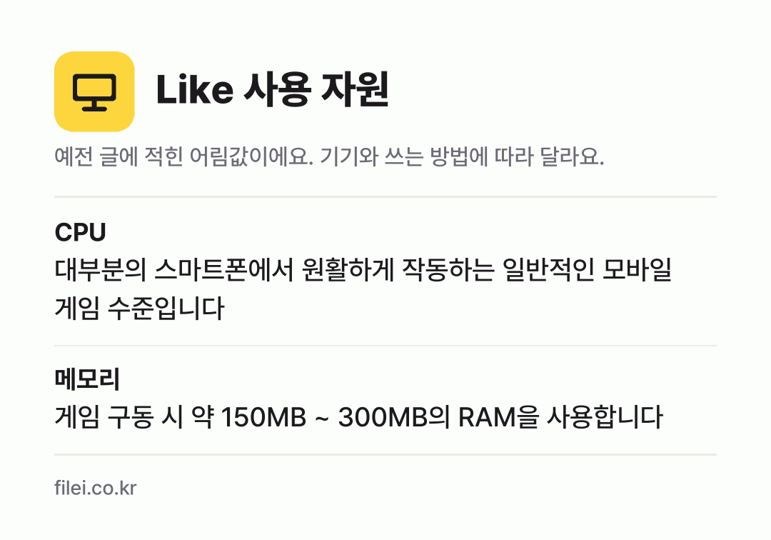 Like 사용 자원 어림값: CPU 대부분의 스마트폰에서 원활하게 작동하는 일반적인 모바일 게임 수준입니다, 메모리 게임 구동 시 약 150MB ~ 300MB의 RAM을 사용합니다
