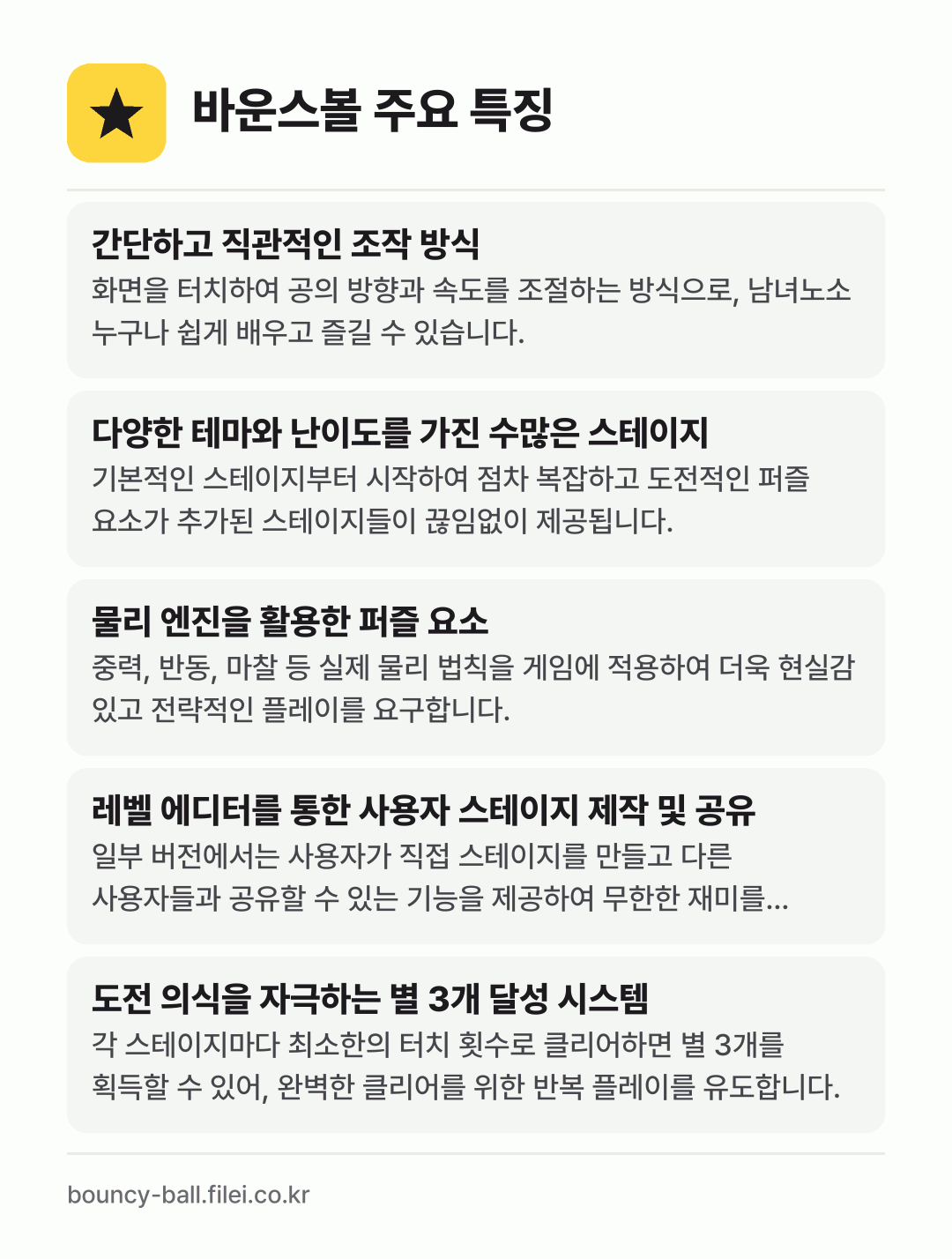 바운스볼 주요 특징: 간단하고 직관적인 조작 방식, 다양한 테마와 난이도를 가진 수많은 스테이지, 물리 엔진을 활용한 퍼즐 요소, 레벨 에디터를 통한 사용자 스테이지 제작 및 공유, 도전 의식을 자극하는 별 3개 달성 시스템