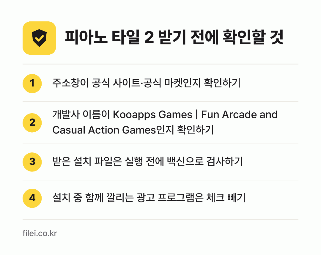 피아노 타일 2 받기 전에 확인할 것: 주소창이 공식 사이트·공식 마켓인지 확인하기, 개발사 이름이 Kooapps Games | Fun Arcade and Casual Action Games인지 확인하기, 받은 설치 파일은 실행 전에 백신으로 검사하기, 설치 중 함께 깔리는 광고 프로그램은 체크 빼기